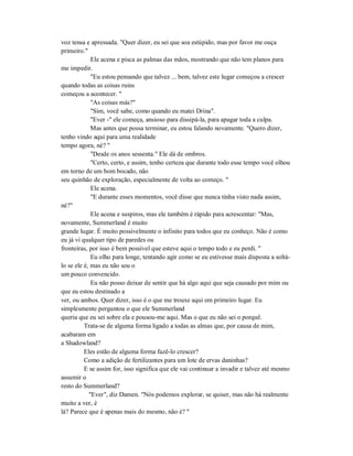 voz tensa e apressada. "Quer dizer, eu sei que soa estúpido, mas por favor me ouça
primeiro."
Ele acena e pisca as palmas das mãos, mostrando que não tem planos para
me impedir.
"Eu estou pensando que talvez ... bem, talvez este lugar começou a crescer
quando todas as coisas ruins
começou a acontecer. "
"As coisas más?"
"Sim, você sabe, como quando eu matei Drina".
"Ever -" ele começa, ansioso para dissipá-la, para apagar toda a culpa.
Mas antes que possa terminar, eu estou falando novamente. "Quero dizer,
tenho vindo aqui para uma realidade
tempo agora, né? "
"Desde os anos sessenta." Ele dá de ombros.
"Certo, certo, e assim, tenho certeza que durante todo esse tempo você olhou
em torno de um bom bocado, não
seu quinhão de exploração, especialmente de volta ao começo. "
Ele acena.
"E durante esses momentos, você disse que nunca tinha visto nada assim,
né?"
Ele acena e suspiros, mas ele também é rápido para acrescentar: "Mas,
novamente, Summerland é muito
grande lugar. É muito possivelmente o infinito para todos que eu conheço. Não é como
eu já vi qualquer tipo de paredes ou
fronteiras, por isso é bem possível que esteve aqui o tempo todo e eu perdi. "
Eu olho para longe, tentando agir como se eu estivesse mais disposta a soltá-
lo se ele é, mas eu não sou o
um pouco convencido.
Eu não posso deixar de sentir que há algo aqui que seja causado por mim ou
que eu estou destinado a
ver, ou ambos. Quer dizer, isso é o que me trouxe aqui em primeiro lugar. Eu
simplesmente perguntou o que ele Summerland
queria que eu sei sobre ela e pousou-me aqui. Mas o que eu não sei o porquê.
Trata-se de alguma forma ligado a todas as almas que, por causa de mim,
acabaram em
a Shadowland?
Eles estão de alguma forma fazê-lo crescer?
Como a adição de fertilizantes para um lote de ervas daninhas?
E se assim for, isso significa que ele vai continuar a invadir e talvez até mesmo
assumir o
resto do Summerland?
"Ever", diz Damen. "Nós podemos explorar, se quiser, mas não há realmente
muito a ver, é
lá? Parece que é apenas mais do mesmo, não é? "
 
