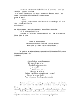 Eu olho em volta, relutante em desistir assim tão facilmente, e ainda sem
saber bem o que estou procurando
, ou até mesmo como proceder para provar a minha teoria. Então eu começo a me
afastar. Começam a se mover em direção a ele novamente
quando eu ouvi-lo.
A música.
Vagueando por trás de mim, como se tivessem sido levados por uma brisa
longa e distante, mas ainda há
não confundi-la.
Não confundir a voz - as palavras - a melodia estranhamente assombrosa.
E eu sei que sem olhar que é ela.
Virando-se para encontrar o seu dedo indicador, com a mão, torto retorcidas,
erguida como ela canta:
A partir da lama deve subir
Levantamento para cima em direção vasto céu de sonho
Assim como você, você, você deve subir também ...
Só que desta vez, ela continua, acrescentando mais linhas ela definitivamente
não cantou a última vez que
estava aqui:
Das profundezas profundas e escuras
Ele luta na direção da luz
Desejando apenas uma coisa
A verdade!
A verdade do seu ser
Mas você vai deixá-lo?
Será que você deixe crescer e florescer e crescer?
Ou você vai porra ao fundo?
Você vai banir sua alma desgastada e cansada?
E apenas quando eu estou pensando que é mais, ela faz a coisa mais estranha.
Ela segura as mãos dela se diante dela, colocando-os como se antecipar algum
tipo de
oferecendo, como Misa e Marco de repente sair de trás dela e ficar em ambos os lados.
Os dois flanqueando-a, olhando fixamente em mim, como a velha fecha os
olhos
em profunda concentração, como se tentando manifestar algo espetacular.
 