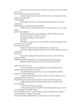 Mas tudo o que ela recebe de seus esforços é um spray de cinzas que emanam
do centro de
palmas das mãos e cai suavemente aos pés.
E quando ela levanta os olhos para encontrar meu, seu rosto aparece ferido,
enquanto seus olhos olhar
acusadoramente.
Damen agarra meu braço e me puxa para longe rapidamente. Longe dela.
Longe deles.
Desesperado para escapar desta cena horripilante.
Ambos nós nora a respeito de quem ela é, de onde ela veio, ou o que a música
poderia
possivelmente significar.
Nós dois não ter idéia do que sua ligação com Misa e Marco poderia ser.
Só uma coisa é clara - a canção é um aviso.
As palavras destinadas a me dar ouvidos.
Para ouvir.
Ela continua a cantar, sua voz suave, melódica, suas palavras perseguia atrás
de nós como nós funcionamos
de volta ao nosso cavalo.
Voltar para o lugar de magia e manifestando-se e tudo de bom.
Voltar para a segurança relativa do plano da Terra, onde a terra lado a lado em
um flagrante
praia vazia.
Nossas mãos entrelaçadas frouxamente como deitar na areia e lutar para
recuperar o fôlego.
Tentando fazer sentido das palavras, o cenário preocupante que presenciamos.
Olhando-se não em um preto com céu, sem lua uma única estrela.
Minha estrela da noite se foi.
E por um momento, eu estou espantado por esse sentimento horrível,
pressentimento de que ela nunca vai voltar.
Mas então Damen sussurra meu nome, sua voz penetrante do silêncio,
perfurando os meus pensamentos.
E quando eu ligo do meu lado para enfrentá-lo, vendo a maneira que seu
rosto aparece antes de mim, seu
olhar cheio de reverência, tão amável e legal - invade minha mente com alívio.
Minha estrela da noite não está mais aqui, porque eu não tenho mais
necessidade dela.
Os dois de nós brilhar em seu lugar.
"Essa música é para mim", digo-lhe, expressando as palavras que eu sei em
meu coração para ser verdade. "Haven
morte, perdendo a camisa ... "Faço uma pausa e respirar profundamente, sentindo o
calor de assegurar o seu dedo, uma vez que
suavemente vestígios minha bochecha. "É tudo parte do meu karma. E agora,
 
