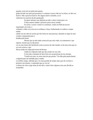 quantas vezes ele me pede para apenas
golpe de tudo isso para que possamos ir começar a nossa vida em vez disso, eu não vou
fazê-lo. Não é possível fazê-lo. Por algum motivo estranho, eu só
realmente nos querem de pós-graduação.
Eu quero abraçar esse diploma na mão e atirar o boné para o ar.
E hoje estamos dando o primeiro passo nesse sentido.
Eu sorrio e aceno e instá-lo a continuar, vendo um flash da nuvem
inquietação seu rosto, e
voltando o olhar com uma nova confiança e força. Endireitando os ombros e raspar
minha
cabelo em um rabo de cavalo que fica baixa no meu pescoço, alisando as rugas do meu
vestido e preparação para o
batalha pela frente.
Mesmo que eu não tenho certeza do que está vindo, ou exatamente o que
esperar, mesmo que eu não posso
ver no meu futuro tão facilmente como eu posso de todo mundo, se há uma coisa que eu
sei com certeza, é que
Haven ainda me culpa pela morte de Roman.
Ainda me culpa por tudo que deu errado em sua vida.
E tem toda a intenção de fazer bom em sua promessa de me arruinar.
"Confie em mim, eu estou mais do que pronto." Eu olho pela janela lateral,
a digitalização da multidão para a minha
ex-melhor amigo, sabendo que é só uma questão de tempo antes que ela vai fazer o
primeiro movimento, e esperando que eu vou ter
a chance de virar o jogo antes de nós dois, vamos fazer alguma coisa sem dúvida se
arrepender.
 