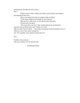 aparentemente, há algo mais que eu devia
fazer. "
Damen começa a falar, desejosa de conforto, para refutá-la, para apagar a
preocupação do meu rosto.
Mas eu sou rápido para detê-lo, levando o dedo aos lábios.
Eu não tenho nenhuma necessidade de essas palavras.
Seja qual for a velha canta, eu estou pronto para enfrentá-lo.
Só mais tarde, não agora.
"Nós vamos lidar com isso", digo, minhas palavras na sua bochecha
enquanto eu puxo Damen para mim. "Juntos, nós vamos
lidar com tudo. Mas, por agora ... "Meus lábios encontram os dele, persistente como eu
saborear o suave, doce, quase sensação de
elas. "Por enquanto vamos apenas ser grato por isso."
Fim!
O destino está ao alcance ...
Não perca o último livro da série Imortais
Everlasting (Eterno)
 