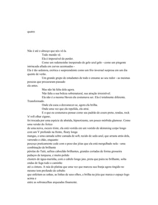 quatro
Não é até o almoço que nós vê-la.
Todo mundo vê.
Ela é impossível de perder.
Como um redemoinho inesperado de gelo azul gelo - como um pingente
intrincada afiada em curvas acentuadas -
Ela é tão sedutora, exótica e surpreendente como um frio invernal surpresa em um dia
quente de verão.
Um grande grupo de estudantes de todo o enxame ao seu redor - as mesmas
pessoas que procuraram passado
ela antes.
Mas não há falta dela agora.
Não falta a sua beleza sobrenatural, sua atração irresistível.
Ela não é a mesma Haven ela costumava ser. Ela é totalmente diferente.
Transformado.
Onde ela usou a desvanecer-se, agora ela brilha.
Onde uma vez que ela repelida, ela atrai.
E o que eu costumava pensar como seu padrão de couro preto, rendas, rock
'n' roll olhar cigano,
foi trocada por uma espécie de abatida, hipnotizante, um pouco mórbida glamour. Como
uma versão do Ártico
de uma noiva, escuro triste, ela está vestida em um vestido de skimming corpo longo
com um V profundo na frente, floaty longa
mangas, e uma camada sobre camada de soft, tecido de seda azul, que arrasta atrás dela,
varrendo o chão, enquanto
pescoço praticamente cede com o peso das jóias que ela está mergulhado nela - uma
combinação de brilhante
pérolas do Taiti, safiras cabochão brilhantes, grandes cortadas de forma grosseira
pedaços de turquesa, e muito polido
clusters de água-marinha, com o cabelo longo jato, preta que paira no brilhante, solta
ondas de fuga todo o caminho
até a cintura. A raia de platina que uma vez que marcou sua franja agora tingido no
mesmo tom profundo de cobalto
que enfeitam as unhas, as linhas de seus olhos, e brilha na jóia que marca o espaço logo
acima e
entre as sobrancelhas arqueadas finamente.
 