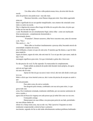 Um olhar sobre o Porto velho poderia nunca tirou, ela teria rido fora da
escola
antes do primeiro sino podia tocar - mas não mais.
Murmuro baixinho, como Damen chega para mim. Seus dedos agarrando
mina em
Qual o significado de ser um apertão tranqüilizador, mas estamos tão extasiado como
todos os outros na escola.
Não é a lágrima dos nossos olhos longe do brilho de sua pele ultra claro, do jeito que
brilha em um mar de negros
e azul. Resultando em um estranhamente frágil, etéreo olhar - como um machucado
feita recentemente - completamente desmentindo a
determinação dentro.
"O amuleto", Damen sussurros, olhar breve encontro meu, antes de retornar
a ela. "Ela é
Não usá-lo, é ... foi. "
Meus olhos se localizar imediatamente o pescoço dela, buscando através do
emaranhado complexo de escuro,
jóias brilhantes, só para ver que ele está certo. O amuleto que lhe demos, o que foi feito
para mantê-la
seguro de danos, seguro de mim, não está mais lá. E eu sei que não é por acaso, nada do
tipo. É um
mensagem significava para mim. Um que é destinado a gritar alto e bom som:
Eu não preciso de você. Eu lhe superado. Eu transcendeu-lo completamente.
Tendo subido ao pináculo do poder dela fazendo muito própria, ela agora
está em um lugar onde
ela teme não de mim.
Apesar do fato de que sua aura é mais visível, não tem sido desde a noite que
teve seu
beber o elixir que virou imortal como eu, não é como ela precisa de um para eu sentir o
que
ela está pensando.
Para saber como ela está se sentindo.
Seu desgosto pela romana, combinado com sua raiva para mim, é o que
gerou todo esse
coisa. Ela é totalmente orientada, totalmente redefinido, por um enorme sentimento de
raiva e perda, e
agora está em busca de vingança em cada pessoa que já tenha feito uma vez seu erro.
Começando comigo.
Damen parar em suas trilhas e me puxa para perto de seu lado, permitindo-
me uma última chance de
chorar tio e fiança nesta cena, mas eu não vou. Não é possível. Enquanto eu estou
totalmente comprometido a deixá-la fazer o primeiro
movimento, segundo ela faz eu não tenho absolutamente nenhum problema lembrando-
 