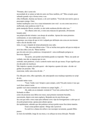 "Portanto, não é como nós
necessidade de se sentar ao lado do outro em física também, né? "Meu coração quase
saltando quando vejo a forma como o seu
olhos brilhando, ilumina seu humor, e ele sorri também. "Você não tem motivo para se
preocupar comigo. Entre
minhas meditações com Ava e meu treinamento com você - eu sou como uma nova e
melhorada, mais poderosa mim! E eu
pode manipular Haven, acredite, eu não tenho nenhuma dúvida sobre isso. "
Ele olhares entre nós, o rosto uma máscara de apreensão, obviamente
lutando entre
sua própria dúvida irritante e seu desejo de acreditar. Apesar dos meus protestos
continuaram, os seus medos para o meu
segurança, sua crença de que só ele é culpado por definição esta coisa em movimento
todo o dia ele decidiu virar
mim, é o que o impede de tomar plenamente esse salto.
"Ok, mas uma última coisa -" Ele se inclina meu queixo até que eu esteja ao
nível dos olhos com ele. "Basta lembrar
que ela está com raiva, poderosa e irresponsável - uma combinação perigosa se
houvesse alguma ".
Eu aceno, sem perder uma batida quando eu respondo: "Bem, isso pode ser
verdade, mas não se esqueça que eu sou
centrado, mais poderoso, e tem o controle muito mais do que nunca. O que significa que
ela não pode me machucar.
Não importa o quanto ela pode querer - não importa o quanto ela tenta - ela não vai
ganhar um presente. Não
mencionar, tenho uma coisa ela não - "
Ele olha para mim, olhos apertados, não antecipando essa mudança repentina no script
de nós
ensaiado tantas vezes.
"Você. Tenho você. Sempre e para sempre, certo? Ou pelo menos é isso que
você disse ontem à noite
quando você estava tentando me violentar no campo Inglês ... "
Ah, então era eu tentando violentá-lo? Você tem certeza disso? Ele ri,
fechando os olhos
como ele pressiona seus lábios nos meus, num primeiro momento baixinho,
suavemente, depois com mais urgência. Beijando-me de uma forma que
faz com que todo o meu corpo para inflamar com o tipo de formigamento e calor que só
ele pode proporcionar, apenas para afastar apenas
tão rapidamente, sabendo que não podemos arriscar perder nosso foco desta maneira.
Essas coisas podem esperar. Abrigo não é possível.
Eu mal tive a chance de esfriar e me recompor novamente, quando Miles
passos
no meio da multidão, longe de sua mesa, e as cabeças na nossa direcção. Parando
 