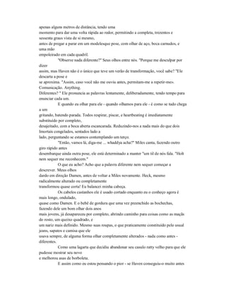 apenas alguns metros de distância, tendo uma
momento para dar uma volta rápida ao redor, permitindo a completa, trezentos e
sessenta graus vista de si mesmo,
antes de pregar a parar em um modelesque pose, com olhar de aço, boca carnudos, e
uma mão
empoleirado em cada quadril.
"Observe nada diferente?" Seus olhos entre nós. "Porque me desculpar por
dizer
assim, mas Haven não é o único que teve um verão de transformação, você sabe? "Ele
descarta a pose e
se aproxima. "Assim, caso você não me ouviu antes, permitam-me a repetir-me».
Comunicação. Anything.
Diferentes? " Ele pronuncia as palavras lentamente, deliberadamente, tendo tempo para
enunciar cada um.
E quando eu olhar para ele - quando olhamos para ele - é como se tudo chega
a um
gritando, batendo parada. Todos respirar, piscar, e heartbeating é imediatamente
substituído por completo,
desajeitado, com a boca aberta escancarada. Reduzindo-nos a nada mais do que dois
Imortais congelados, sentados lado a
lado, perguntando se estamos contemplando um terço.
"Então, vamos lá, diga-me ... whaddya acha?" Miles canta, fazendo outro
giro rápido antes
desembarque ainda outra pose, ele está determinado a manter "um til de nós fala. "Holt
nem sequer me reconhecem."
O que eu acho? Acho que a palavra diferente nem sequer começar a
descrever. Meus olhos
dardo em direção Damen, antes de voltar a Miles novamente. Heck, mesmo
radicalmente alterado ou completamente
transformou quase corta! Eu balancei minha cabeça.
Os cabelos castanhos ele é usado cortado enquanto eu o conheço agora é
mais longo, ondulado,
quase como Damen. E o bebê de gordura que uma vez preenchido as bochechas,
fazendo dele um bom olhar dois anos
mais jovens, já desapareceu por completo, abrindo caminho para coisas como as maçãs
do rosto, um queixo quadrado, e
um nariz mais definido. Mesmo suas roupas, o que praticamente constituído pelo usual
jeans, sapatos e camisa que ele
usava sempre, de alguma forma olhar completamente alterados - nada como antes -
diferentes.
Como uma lagarta que decidiu abandonar seu casulo ratty velho para que ele
pudesse mostrar seu novo
e melhorou asas de borboleta.
E assim como eu estou pensando o pior - se Haven conseguiu-o muito antes
 