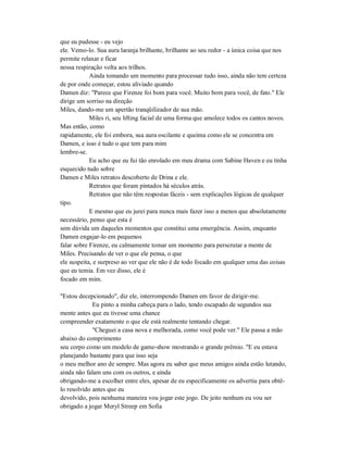 que eu pudesse - eu vejo
ele. Vemo-lo. Sua aura laranja brilhante, brilhante ao seu redor - a única coisa que nos
permite relaxar e ficar
nossa respiração volta aos trilhos.
Ainda tomando um momento para processar tudo isso, ainda não tem certeza
de por onde começar, estou aliviado quando
Damen diz: "Parece que Firenze foi bom para você. Muito bom para você, de fato." Ele
dirige um sorriso na direção
Miles, dando-me um apertão tranqüilizador de sua mão.
Miles ri, seu lifting facial de uma forma que amolece todos os cantos novos.
Mas então, como
rapidamente, ele foi embora, sua aura oscilante e queima como ele se concentra em
Damen, e isso é tudo o que tem para mim
lembre-se.
Eu acho que eu fui tão enrolado em meu drama com Sabine Haven e eu tinha
esquecido tudo sobre
Damen e Miles retratos descoberto de Drina e ele.
Retratos que foram pintados há séculos atrás.
Retratos que não têm respostas fáceis - sem explicações lógicas de qualquer
tipo.
E mesmo que eu jurei para nunca mais fazer isso a menos que absolutamente
necessário, penso que esta é
sem dúvida um daqueles momentos que constitui uma emergência. Assim, enquanto
Damen engajar-lo em pequenos
falar sobre Firenze, eu calmamente tomar um momento para perscrutar a mente de
Miles. Precisando de ver o que ele pensa, o que
ele suspeita, e surpreso ao ver que ele não é de todo focado em qualquer uma das coisas
que eu temia. Em vez disso, ele é
focado em mim.
"Estou decepcionado", diz ele, interrompendo Damen em favor de dirigir-me.
Eu pinto a minha cabeça para o lado, tendo escapado de segundos sua
mente antes que eu tivesse uma chance
compreender exatamente o que ele está realmente tentando chegar.
"Cheguei a casa nova e melhorada, como você pode ver." Ele passa a mão
abaixo do comprimento
seu corpo como um modelo de game-show mostrando o grande prêmio. "E eu estava
planejando bastante para que isso seja
o meu melhor ano de sempre. Mas agora eu saber que meus amigos ainda estão lutando,
ainda não falam uns com os outros, e ainda
obrigando-me a escolher entre eles, apesar de eu especificamente os advertiu para obtê-
lo resolvido antes que eu
devolvido, pois nenhuma maneira vou jogar este jogo. De jeito nenhum eu vou ser
obrigado a jogar Meryl Streep em Sofia
 