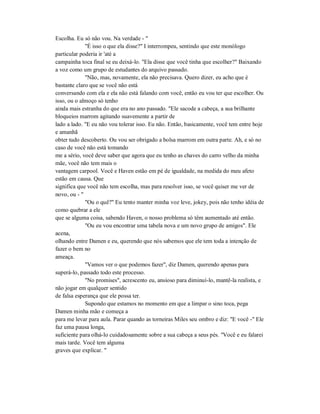 Escolha. Eu só não vou. Na verdade - "
"É isso o que ela disse?" I interrompeu, sentindo que este monólogo
particular poderia ir 'até a
campainha toca final se eu deixá-lo. "Ela disse que você tinha que escolher?" Baixando
a voz como um grupo de estudantes do arquivo passado.
"Não, mas, novamente, ela não precisava. Quero dizer, eu acho que é
bastante claro que se você não está
conversando com ela e ela não está falando com você, então eu vou ter que escolher. Ou
isso, ou o almoço só tenho
ainda mais estranha do que era no ano passado. "Ele sacode a cabeça, a sua brilhante
bloqueios marrom agitando suavemente a partir de
lado a lado. "E eu não vou tolerar isso. Eu não. Então, basicamente, você tem entre hoje
e amanhã
obter tudo descoberto. Ou vou ser obrigado a bolsa marrom em outra parte. Ah, e só no
caso de você não está tomando
me a sério, você deve saber que agora que eu tenho as chaves do carro velho da minha
mãe, você não tem mais o
vantagem carpool. Você e Haven estão em pé de igualdade, na medida do meu afeto
estão em causa. Que
significa que você não tem escolha, mas para resolver isso, se você quiser me ver de
novo, ou - "
"Ou o quê?" Eu tento manter minha voz leve, jokey, pois não tenho idéia de
como quebrar a ele
que se alguma coisa, sabendo Haven, o nosso problema só têm aumentado até então.
"Ou eu vou encontrar uma tabela nova e um novo grupo de amigos". Ele
acena,
olhando entre Damen e eu, querendo que nós sabemos que ele tem toda a intenção de
fazer o bem no
ameaça.
"Vamos ver o que podemos fazer", diz Damen, querendo apenas para
superá-lo, passado todo este processo.
"No promises", acrescento eu, ansioso para diminuí-lo, mantê-la realista, e
não jogar em qualquer sentido
de falsa esperança que ele possa ter.
Supondo que estamos no momento em que a limpar o sino toca, pega
Damen minha mão e começa a
para me levar para aula. Parar quando as torneiras Miles seu ombro e diz: "E você -" Ele
faz uma pausa longa,
suficiente para olhá-lo cuidadosamente sobre a sua cabeça a seus pés. "Você e eu falarei
mais tarde. Você tem alguma
graves que explicar. "
 