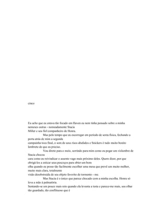 cinco
Eu acho que eu estava tão focado em Haven eu nem tinha pensado sobre a minha
nemeses outras - nomeadamente Stacia
Miller e seu fiel companheiro de Honra.
Mas pelo tempo que eu escorregar em período de sexta física, fechando a
porta atrás de mim a segunda
campainha toca final, o som de seus risos abafados e Snickers é tudo muito bonito
lembrete de que eu preciso.
Vou direto para o meio, sorrindo para mim como eu pegar um vislumbre de
Stacia chocou
cara como eu reivindicar o assento vago mais próximo deles. Quero dizer, por que
obrigá-los a esticar seus pescoços para obter um bom
olha quando eu posso tão facilmente escolher uma mesa que prevê um muito melhor,
muito mais clara, totalmente
visão desobstruída de seu objeto favorito de tormento - me.
Mas Stacia é o único que parece chocado com a minha escolha. Honra só
leva a mão à palmatória.
Sentando-se um pouco mais reto quando ela levanta a testa e parece-me mais, seu olhar
tão guardado, tão conflituoso que é
 