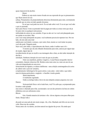 quase impossível de decifrar.
Quase.
Embora eu seja muito menos focada em sua expressão do que os pensamentos
que fluem através de seu
cabeça. Pensamentos ela propositalmente direciona diretamente para mim, corretamente
supondo que eu estou ouvindo quando ela pensa:
Eu sei que você pode me ouvir. Eu sei tudo sobre você. E eu sei que você sabe
o que eu pretendo
fazer para Stacia. Como eu pretendo fazê-la pagar por todas as coisas ruins que ela já
fez para mim ou qualquer outra pessoa
infelicidade de entrar em seu caminho. O que eu não sei é se você está planejando para
me ajudar ou me deter. Mas
caso você esteja planejando me parar, você realmente precisa de repensar isso. Por um
lado, ela tem sido uma total
cadela para você desde o começo, e por outro, bem, mesmo se você tentar me parar,
você não pode. Ninguém pode.
Nem você, nem Judas, e especialmente não Stacia, então é melhor nem ir lá -
E mesmo que ela está olhando diretamente para mim, ansiosa por algum tipo
de reação, algum tipo de
reconhecimento de que eu recebi a sua mensagem alta e clara, eu não tenho intenção de
dar-lhe o
satisfação. Nenhuma intenção de ouvir mais do que eu já tenho.
Entre seu manifesto, patético vingativo, é usual Stacia mesquinho interior
comentário, lamento silencioso Mr. Borden como mais uma vez, mais um ano de sua
vida será desperdiçada em uma nova
fornecimento de ingratos, os alunos indiferente - uma coleção constrangedora de cortes
de cabelo ruim e pior do vestuário,
completamente indistinguível de quem entrou e saiu antes - entre todos e que todos
mais de dramas particulares e angústia - o barulho é muito grande.
Muito deprimente.
E totalmente esgotando.
Então eu desligo todas a favor de uma telepatia campus pequena cruz com
Damen.
Sexta-período física e até aí tudo bem, você? Eu acho que, se preparando para
levantar a mão quando
meu nome é chamado para rolar, acostumado a ser um dos primeiros da lista em ordem
alfabética com um sobrenome como
Bloom.
Arte. Grande maneira de terminar o dia - dá-me alguma coisa para olhar para
frente. Desejo toda a
dia pode ser uma aula de arte muito tempo. Ah, e Sra. Machado está feliz em me ter de
volta. Disse-me tão sozinha.
Nunca antes ela viu talento, um dom natural em alguém tão jovem. Ela ainda quer
 
