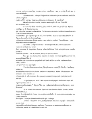 reservar um tempo para falar comigo sobre o meu futuro e que as escolas de arte que eu
estou aplicando.
E quanto a mim? Será que ela passe em uma saudação ao estudante mais sem
talento, ungifted
ela já viu? Ou será que ela propositalmente me bloqueou da memória?
Não seja tão duro consigo mesmo - a sua réplica de van Gogh foi
incrivelmente única.
Se você quer dizer por único gawd horrível, então sim, é verdade! Apenas
certifique-se de lhe dizer que eu
não vai voltar para a segunda rodada. Preciso manter a minha confiança para cima, para
ficar forte mentalmente e
fisicamente, o que significa que eu não posso correr o risco de que outro semestre de
figuras da vara horrivelmente gloppy
vai fazer a minha psique. Então, qual é o seu primeiro projeto? Outro Picasso - a sua
própria versão de Van Gogh?
Ele zomba. O impressionismo é tão ano passado. Eu pensei que eu iria
realmente ambicioso e talvez
fazer um mural de algum tipo. Re-criar a Capela Sistina. Você sabe, cobrem as paredes
eo teto e
realmente enfeitar a sala de aula um pouco - o que você acha?
Acho que essa é uma ótima maneira de manter esse baixo perfil que você está
sempre falando! Eu ri,
sem saber que eu realmente gargalhada até Stacia Miller me olha, revira os olhos, e
canta, "Looo -
serviços! "sob sua respiração.
E eu imediatamente assinar. Sabendo que se careta Mr. Borden é qualquer
indicação,
Acabei sem querer colocar-me em sua lista de observação. Tendo sido indexado nos
primeiros cinco minutos no
primeiro dia de aula como um dos causadores de problemas, mais particularmente
ingrato.
"Algo engraçado, Miss -" Ele inclina a cabeça para examinar o mapa dos
lugares que ele está no
processo de fabricação. "- Bloom Algo que você gostaria de compartilhar com o resto
da turma?"
Se eu roubar um consumo rápido de ar e abanar a cabeça. Evitar o brilho
funesto Stacia, o
truque divertido de testa Honra, e os suspiros entediados do resto dos meus colegas que
cresceram muito
usado para a exibição sempre embaraçoso que é comigo.
Abrindo o meu livro novo, e chegando em meu saco de papel e uma caneta
apenas para
encontrá-lo cheio de tulipas em seu lugar. Como uma carta de amor de Damen, as
vermelhas, pétalas de cera servindo como um
 