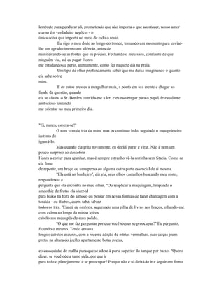 lembrete para pendurar ali, prometendo que não importa o que acontecer, nosso amor
eterno é o verdadeiro negócio - o
única coisa que importa no meio de tudo o resto.
Eu sigo o meu dedo ao longo do tronco, tomando um momento para enviar-
lhe um agradecimento em silêncio, antes de
manifestando-se as fontes que eu preciso. Fechando o meu saco, confiante de que
ninguém viu, até eu pegar Honra
me estudando de perto, atentamente, como fez naquele dia na praia.
Um tipo de olhar profundamente saber que me deixa imaginando o quanto
ela sabe sobre
mim.
E eu estou prestes a mergulhar mais, a ponto em sua mente e chegar ao
fundo da questão, quando
ela se afasta, o Sr. Borden convida-me a ler, e eu escorregar para o papel de estudante
ambicioso tentando
me orientar no meu primeiro dia.
"Ei, nunca, espera-se!"
O som vem de trás de mim, mas eu continuo indo, seguindo o meu primeiro
instinto de
ignorá-lo.
Mas quando ela grita novamente, eu decidi parar e virar. Não é nem um
pouco surpreso ao descobrir
Honra a correr para apanhar, mas é sempre estranho vê-la sozinha sem Stacia. Como se
ela fosse
de repente, um braço ou uma perna ou alguma outra parte essencial de si mesma.
"Ela está no banheiro", diz ela, seus olhos castanhos buscando meu rosto,
respondendo a
pergunta que ela encontra no meu olhar. "Ou reaplicar a maquiagem, limpando o
smoothie de frutas ela slurped
para baixo na hora do almoço ou pensar em novas formas de fazer chantagem com a
torcida - ou diabos, quem sabe, talvez
todos os três. "Ela dá de ombros, segurando uma pilha de livros nos braços, olhando-me
com calma ao longo da minha loiros
cabelo aos meus pés-de-rosa polido.
"O que me faz perguntar por que você sequer se preocupar?" Eu pergunto,
fazendo o mesmo. Tendo em sua
longos cabelos escuros, com a recente adição de estrias vermelhas, suas calças jeans
preto, na altura do joelho apartamento botas pretas,
eo casaquinho de malha pura que se adere à parte superior do tanque por baixo. "Quero
dizer, se você odeia tanto dela, por que ir
para todo o planejamento e se preocupar? Porque não é só deixá-lo ir e seguir em frente
 