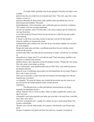 Eu respiro fundo, querendo mais do que qualquer coisa para sair daqui e com
a melhor
parte do meu dia, mas ainda tirar um momento para dizer: "Sim, bem, aqui está a coisa,
a honra, se você vai
optar por olhar para ele dessa forma, então também tenho que admitir que você foi
horrível para mim também. "Ela muda
desajeitadamente, o leve movimento, mas o suficiente para me convencer a continuar.
"Na verdade, você teve um papel importante
em meu ser suspenso, como você bem sabe, e não vamos esquecer que ele também foi
você que ficou bem
ao seu lado no dia da Victoria's Secret do que ela gravou o vídeo de mim que acabou
toda a Internet.
E mesmo se não fosse a sua idéia, mesmo se tudo que você fez foi ficar parado e
observar, também, no esquema das coisas,
é praticamente tudo a mesma coisa. Isso não faz de você menos culpado. Em vez disso,
faz você cúmplice.
Porque não tentar parar um bully, e escolhendo para ficar com um valentão, muito
bonito faz de você um
acessório para tudo o que bully não em sua presença. E ainda, você não me vê a assediar
ou
obcecado em se vingar, não é? E você sabe por quê? "Faço uma pausa, sentindo o seu
interesse é a maneira mais próxima
declínio do pico, mas a fuga para a frente de qualquer maneira. "Porque não vale a pena.
Não vale a pena o meu tempo ou esforço.
Isso é o karma para - para equilibrar tudo certo no final. Sério, você realmente precisa
de repensar toda esta
plano de vocês. É totalmente equivocada e um total desperdício de seu tempo. Porque o
fato é, não é como você está
tudo o que se inocentes, e estas coisas têm uma maneira de bumerangues de volta em
maneiras que você nunca
ver chegando. "Eu aceno de cabeça, sem vontade de acrescentar que por acaso eu sei
que isso através das minhas próprias, muito recente, pessoal
experiência.
Ela olha para mim, os olhos parcialmente obscurecida por sua franja
enquanto ela lentamente sacode a
cabeça. "Karma?" Ela ri e revira os olhos. "Bem, eu odeio a quebrar-lhe, sempre, mas
agora você está
começando a soar muito parecido com Judas, que com todo o seu mojo boas e más falar
mojo. Mas, sério, talvez
você deve se perguntar isso? - quando foi a última vez que o carma notou Stacia "Ela
levanta a sobrancelha.
"Porque, caso você não tenha notado, ela só passa a vida fazendo o que ela quer para
quem
ela quer. E enquanto você pode estar bem com tudo isso, e quando você pode ser
 