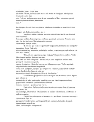 confortável jogar a vítima para
seu merda sem fim, eu estou sobre ela. Eu sou doente de seus jogos. Sabia que ela
totalmente tentou ligar
com Craig por nenhuma outra razão do que me machucar? Para me mostrar quem é
rainha e que é um número permanente
dois. "
Eu olho para ela, sem dizer uma palavra, o salão esvaziar todos ao nosso redor como
todos
luta para sair. Todos, menos nós, o que é.
Mas Honra apenas continua, sem notar o tempo ou o fato de que devemos
estar recebendo
fora daqui também. Sua voz grave e profunda, quando ela acrescenta: "É muito ruim
para ela, não funcionou. Mas, ainda assim, que tipo
de um amigo faz algo assim? "
"É por isso que vocês se separaram?" Eu pergunto, realmente não se importar
de qualquer forma. Eu já sei o
verdade sobre Craig, sobre suas preferências verdade, eu só estou querendo saber se ela
sabe disso também.
"Não, nós nos separamos porque ele é gay." Ela encolhe os ombros. "E não
há realmente nenhum futuro em que, para
mim. Mas não conte a ninguém - "Ela me olha, o rosto em pânico, ansiosos para
protegê-lo e manter seu segredo,
mas eu só onda fora. Não tenho interesse em fofocas como essa. "Enfim, a coisa é,
enquanto eu estou realmente arrependido
sobre estar - cúmplices, ou seja o que for que você o chamou, que está tudo acabado
agora. Eu não tenho planos de entrar em
sua maneira, sempre. Enquanto você ficar de fora da mina. "
Eu estrabismo, perguntando se isso era algum tipo de ameaça velada. Apenas
para informá-la
que eu tenho de peixe muito maior para fritar, para que ela arbitragem confronto
popularidade com Stacia é absolutamente nenhuma
interesse para mim - quando eu vejo Haven.
Esperando o final do corredor, entrelaçando com o meu olhar até escurece
tudo, mas o frio
de sua energia, a furar afiada esfaqueamento de seu ódio sem limites e, a ondulação do
dedo convocação.
E a próxima coisa que eu sei, eu estou fora. voz Honor reduzida a uma vaga e
distante hum como eu
perseguir o trem do vestido azul-turquesa Haven. acenando, flutuando, já que ela
desaparece em torno de um
canto, e eu corro para acompanhá-lo.
 