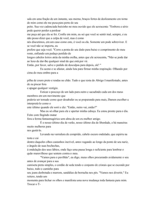 sala em uma fração de um instante, seu morno, braços fortes de deslizamento em torno
de mim como ele me puxa para perto de seu
peito. Sua voz cadenciada baixinho no meu ouvido que ele acrescenta: "Embora a sério
pode querer perder a perdoar
me peça até que ela se foi. Confie em mim, eu sei que você se sentir mal, sempre, e eu
não posso dizer que a culpa de você, mas é como
nós discutimos, em um caso como este, é você ou ela. Somente um pode sobreviver. E
se você não se importa, eu
prefere que seja você. "Corre a ponta do seu dedo para baixo o comprimento do meu
rosto, enfiando um pedaço perdido de
longos cabelos loiros atrás da minha orelha, antes que ele acrescenta, "Não se pode dar
ao luxo de dar-lhe qualquer sinal do que está por vir.
Então, por favor, salve o pedido de desculpas para depois, ok? "
Eu aceno e se afastar, ainda luta para firmar minha respiração. Olhando por
cima do meu ombro para a
pilha de couro preto e rendas no chão. Tudo o que resta do Abrigo I manifestado, antes
de eu piscar fora
e apagar qualquer vestígio.
Esticar o pescoço de um lado para outro e sacudindo cada um dos meus
membros em um movimento que
poderia ser tomado como quer desabafar ou se preparando para mais, Damen escolher a
interpretá-lo como o
este último quando ele sorri e diz: "Então, outro vai, então?"
Mas eu só olhar para ele e apertar minha cabeça. Eu estou pronto para o dia.
Feito com fingindo matar
fora a forma fantasmagórica sem alma de um ex-melhor amigo.
É o nosso último dia de verão, nosso último dia de liberdade, e há maneiras
muito melhores para
nos gastá-lo.
Levando na varredura de comprido, cabelo escuro ondulado, que espirra na
testa e cai
dentro daqueles olhos castanhos incrível, antes vagando ao longo da ponte de seu nariz,
o ângulo de suas bochechas,
à ondulação dos seus lábios, onde faço uma pausa longa o suficiente para lembrar o
quão maravilhoso que sentem contra o meu.
"Vamos para o pavilhão", eu digo, meus olhos procurando avidamente o seu
antes de avançar para a sua
camiseta preta simples, o cordão de seda tendo o conjunto de cristais que se esconde por
baixo, todo o caminho para
seu jeans desbotada e marrom, sandálias de borracha nos pés. "Vamos nos divertir," Eu
reitero, tendo um
momento para fechar os olhos e manifesta uma nova mudança toda fantasia para mim.
Trocar o T-
 
