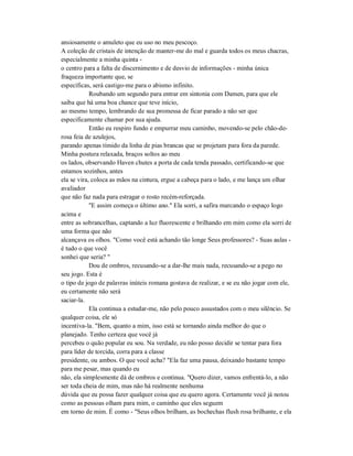 ansiosamente o amuleto que eu uso no meu pescoço.
A coleção de cristais de intenção de manter-me do mal e guarda todos os meus chacras,
especialmente a minha quinta -
o centro para a falta de discernimento e de desvio de informações - minha única
fraqueza importante que, se
específicas, será castigo-me para o abismo infinito.
Roubando um segundo para entrar em sintonia com Damen, para que ele
saiba que há uma boa chance que teve início,
ao mesmo tempo, lembrando de sua promessa de ficar parado a não ser que
especificamente chamar por sua ajuda.
Então eu respiro fundo e empurrar meu caminho, movendo-se pelo chão-de-
rosa feia de azulejos,
parando apenas tímido da linha de pias brancas que se projetam para fora da parede.
Minha postura relaxada, braços soltos ao meu
os lados, observando Haven chutes a porta de cada tenda passado, certificando-se que
estamos sozinhos, antes
ela se vira, coloca as mãos na cintura, ergue a cabeça para o lado, e me lança um olhar
avaliador
que não faz nada para estragar o rosto recém-reforçada.
"E assim começa o último ano." Ela sorri, a safira marcando o espaço logo
acima e
entre as sobrancelhas, captando a luz fluorescente e brilhando em mim como ela sorri de
uma forma que não
alcançava os olhos. "Como você está achando tão longe Seus professores? - Suas aulas -
é tudo o que você
sonhei que seria? "
Dou de ombros, recusando-se a dar-lhe mais nada, recusando-se a pego no
seu jogo. Esta é
o tipo de jogo de palavras inúteis romana gostava de realizar, e se eu não jogar com ele,
eu certamente não será
saciar-la.
Ela continua a estudar-me, não pelo pouco assustados com o meu silêncio. Se
qualquer coisa, ele só
incentiva-la. "Bem, quanto a mim, isso está se tornando ainda melhor do que o
planejado. Tenho certeza que você já
percebeu o quão popular eu sou. Na verdade, eu não posso decidir se tentar para fora
para líder de torcida, corra para a classe
presidente, ou ambos. O que você acha? "Ela faz uma pausa, deixando bastante tempo
para me pesar, mas quando eu
não, ela simplesmente dá de ombros e continua. "Quero dizer, vamos enfrentá-lo, a não
ser toda cheia de mim, mas não há realmente nenhuma
dúvida que eu possa fazer qualquer coisa que eu quero agora. Certamente você já notou
como as pessoas olham para mim, o caminho que eles seguem
em torno de mim. É como - "Seus olhos brilham, as bochechas flush rosa brilhante, e ela
 