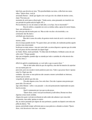 lado bom, que deveria ser meu. "Ela peculiaridades sua testa, e olha bem nos meus
olhos." Quero dizer, você já
arruinado Damen -. desde que ligado com você que ele é da cidade de destino como,
chato "Ela toma um
momento de sorrir para a observação. "Ainda assim, estou pensando em transferir em
seu período de quinta-aula de Inglês AP, e
Provavelmente eu vou até sentar ao lado dele, se eu faço. Isso te incomoda? "
Dou de ombros, ocupando-me com as minhas unhas, apesar de serem limpas,
lisas, sem polimento, e
tão curta que não há muito para ver. Mas eu não vou dar a ela insistindo, e eu
certamente não lhe dará o
satisfação que ela procura.
Mas não é como ela cuida, ela gostava muito mais de ouvir o som da sua voz
mesmo, então
ela só avança quando ela diz: "Eu quero dizer, por um lado, ele realmente perdeu aquele
menino mau emocionante
borda que eu tanto amava - mas por outro lado, eu estou disposto a apostar que ele ainda
tem um pouco de boa enterrado em algum lugar
no fundo. Muito, muito profundo. "O olhar dela foi brilhante e brilhante como ele cair
sobre mim." Porque quando
algo que arraigados, quando algo se estende por todo o caminho de volta através dos
séculos, bem, é
difícil de agitá-lo completamente, se você sabe o que eu quero dizer. "
Não só não tenho idéia do que ela significa, mas não há maneira de espreitar
em sua mente para ver
para mim, pois seu escudo é muito poderoso para isso. Tudo o que posso fazer é apenas
estar lá e fingir que não
cuidados. Aja como se suas palavras não causam a menor curiosidade ou interesse,
mesmo que eu estou
vergonha de admitir que eles são.
Ela sabe alguma coisa. Isso está claro. Este não é apenas uma postura por
parte dela. Ela está em
algo sobre Damen - sobre o seu passado - e ela está praticamente implorando-me para
fazê-la revelar.
Qual é exatamente por isso que eu não posso.
"Quero dizer, como você provavelmente já adivinhou, Roman me disse
algumas coisas muito sórdida.
Alguns dos quais você provavelmente já sabe então não adianta ir por cima dele
novamente, mas então, apenas os outros
dia, eu estava passando por alguns de seus pertences, quando me deparei com toda esta
pilha de diários. "Ela
pausas, permitindo tempo suficiente para as suas palavras a afundar-se dentro "Quero
dizer, você deveria ter visto isso - era como
 