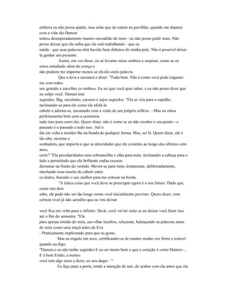 embora eu não possa ajudar, mas acho que de ontem no pavilhão, quando me deparei
com a vida tão Damen
tentou desesperadamente manter escondido de mim - eu não posso pedir mais. Não
posso deixar que ela saiba que ele está trabalhando - que eu
saúde - que suas palavras têm havido bem debaixo de minha pele. Não é possível deixá-
la ganhar um presente.
Assim, em vez disso, eu só levanto meus ombros e suspirar, como se eu
estou entediado além da crença e
não poderia me importar menos se ela diz outra palavra.
Que a leva a carranca e dizer: "Tudo bem. Não é como você pode enganar-
me com todos
seu gemido e encolher os ombros. Eu sei que você quer saber, e eu não posso dizer que
eu culpo você. Damen tem
segredos. Big, suculento, escuros e sujos segredos. "Ela se vira para o espelho,
inclinando-se para ele como ela afofa-la
cabelo e admira-se, encantado com a visão de seu próprio reflexo. - Mas eu estou
perfeitamente bem com a economia
tudo isso para outro dia. Quero dizer, não é como se eu não receber o seu ponto - o
passado é o passado e tudo isso. Até o
dia ele volta a morder-lhe na bunda de qualquer forma. Mas, sei lá. Quero dizer, ele é
tão alto, moreno e
sonhadora, que importa o que as atrocidades que ele cometeu ao longo dos últimos cem
anos,
certo? "Ela peculiaridades uma sobrancelha e olha para mim, inclinando a cabeça para o
lado e permitindo que ela brilhante ondas escuras
derramar na frente do vestido. Mover-se para mim, lentamente, deliberadamente,
enrolando uma mecha de cabelo entre
os dedos, fazendo o seu melhor para me colocar na borda.
"A única coisa que você deve se preocupar agora é o seu futuro. Dado que,
como nós dois
sabe, ele pode não ser tão longo como você inicialmente previsto. Quero dizer, com
certeza você já não acredito que eu vou deixar
você fica em volta para o infinito. Heck, você vai ter sorte se eu deixar você fazer isso
até o fim do semestre. "Ela
pára apenas tímido de mim, seu olhar insultos, reluzente, balançando as palavras antes
de mim como uma maçã antes de Eva
- Praticamente implorando para que eu gosto.
Mas eu engulo em seco, certificando-se de manter minha voz firme e estável
quando eu digo,
"Damen e eu não tenho segredos E eu sei muito bem o que o coração é como Damen -..
E é bom Então, a menos
você tem algo mais a dizer, eu sou daqui - "
Eu faço para a porta, tendo a intenção de sair, de acabar com ela antes que ela
 