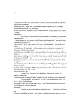 sete
Eu olho em seus olhos, seu rosto, sabendo que tenho apenas um punhado de segundos
para fazer a escolha entre
empurrando para a direita após ela, recebendo-me fora, e permitindo-nos o tempo
alguns muito necessária para se refrescar -
ou ficar aqui e tentar argumentar com ela, ou pelo menos, permitir que ela acha que ela
"ganhou"
um presente.
Meu silêncio fornecendo todo o incentivo que ela precisa pegar exatamente
onde ela parou.
"Você honestamente dizer-me que você e Damen não tem segredos?" Seu tom de uma
combinação perfeita para o
esgar no rosto. "Sério? Nada mesmo?" Ela joga a cabeça para trás e ri, expondo uma
leitoso
pescoço branco cheio de jóias, e os fracos e piscando vestígio de uma tatuagem de
Ouroboros coloridos. Lembrando
me do Romano tinha, e Drina antes dele, apenas Haven é muito menor do que a deles e
facilmente
escondido por sua longa juba de cabelos. Sua confiança soprado completamente fora de
proporção, confundindo o meu
quietude de apreensão e medo, quando ela diz, "por favor". Ela agita seus cílios. "Não
se engane,
e não tentar enganar-me. Seiscentos anos é um tempo muito longo, Ever. Tão longo que
é impossível para
qualquer um de nós imaginar. Embora seja mais do que tempo suficiente para acumular
alguns esqueletos sujo para o velho
armário metafórico, né? "
Ela sorri, seus olhos louco, sua energia tão frenético, tão intenso, tão
enrolada, minha única
objetivo é mantê-la em xeque. Mantê-la a partir de algo que ela terá que se arrepender.
"Nenhum dos que me preocupa", eu digo, cuidado para manter minha voz
baixa e firme. "Nosso passado
pode moldar a nós, mas isso não nos definem. Então não há realmente nenhum ponto
em persistente há mais tempo do que
necessário. "
Tentando não estremecer quando ela torce o rosto e vira para mim, um rosto
tão
próximo ao meu Eu posso sentir o sopro de sua respiração gelada no meu rosto, pode
 