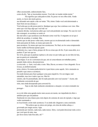 olhos escurecendo, endurecimento face,
como ela diz, "não se incomodam mesmo. Você não vai mudar minha mente."
Ela significa que cada palavra dela. Eu posso ver nos olhos dela. Ainda
assim, os riscos são muito graves,
me deixando sem opção a não ser tentar. "Ok, ótimo. Então você está determinado a
fazer bom em sua ameaça, e
Você acha que eu não posso pará-lo. Qualquer que seja. Isso continua a ser visto. Mas
antes que você faça algo que você não vai
Lamento dúvida, você precisa saber que você está perdendo seu tempo. No caso de você
não conseguir, eu aconteço se sentir só
tão mal sobre o que aconteceu com Romano como você faz. E enquanto eu sei que é
difícil de acreditar, é verdade. Mas
mesmo que eu não posso voltar atrás, mesmo que eu era demasiado tarde e demasiado
lento para parar de Judas, eu nunca quis para ela
para acontecer. Eu nunca quis que isso acontecesse. No final, eu tive uma compreensão
muito melhor de Roman apenas quem
realmente era, o que o fazia, porque ele fez as coisas que ele fez. E por causa dele, eu o
perdoei. É por isso que eu
fui vê-lo, para que eu pudesse explicar a ele uma vez por todas que eu era feito de luta,
que eu queria ser contactado
uma trégua. E eu só o convenceu de que, nós só concordaram em trabalhar juntos,
quando Judas entrou, descaracterizou
a coisa toda - e - bem, você sabe o resto. Mas, Haven, eu nunca vi isso chegando. Se eu
tivesse, eu definitivamente
teria o deteve. Eu nunca podia deixá-lo ir para baixo como aquele. Até o momento eu
percebi o que estava a acontecer,
Era tarde demais para fazer qualquer coisa para impedi-lo. Foi um trágico mal-
entendido, mas isso é tudo o que era. Não foi
sinistro, não foi premeditado, não foi nada parecido com você assume ". Aceno, não
totalmente convencido de que
mim, mas ainda desesperado para convencê-la.
Seja ou não Jude realmente entenderam a situação e só estava tentando me
proteger -
ou se ele tinha uma agenda muito mais escura em mente, me impedindo de obter o
antídoto para que ele pudesse
finalmente ter uma chance para mim depois de centenas de anos de rejeição, é algo que
venho ruminando e
no local desde a noite tudo aconteceu. E eu ainda não chegaram a uma conclusão.
"Ele achava que eu estava em perigo, em cima da minha cabeça, e
governado por magia escura. Agiu
puramente por instinto, nada mais, nada menos. Sério, você pode direcionar toda a raiva
que você quer de mim, mas
por favor deixe Jude fora dele, ok? "
 