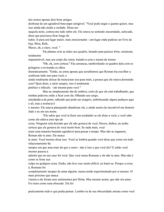 nós somos apenas dois bons amigos
desfrutar de um agradável bate-papo amigável. "Você pode negar o quanto quiser, mas
isso ainda não muda a verdade. Disse-me
naquela noite, contou-me tudo sobre ele. Ele estava se sentindo encurralado, sufocado,
disse que precisava ficar longe de
todos. Ir para um lugar maior, mais emocionante - um lugar onde pudesse ser livre da
loja, Misa, Rafe,
Marco, ah, e claro, você. "
Ela plantas com as mãos nos quadris, lutando para parecer forte, resistente,
totalmente
impenetrável, mas seu corpo diz outra, traindo-a com o menor de tremer.
"Oh, ok, com certeza." Ela carrancas, tamborilando os quadris dela com os
polegares e revirando os olhos
dramaticamente. "Então, eu estou apenas que acreditemos que Roman iria escolher a
confessar tudo isso para você, e
ainda totalmente deixar de mencionar isso para mim, a pessoa que ele estava dormindo
com? Quer dizer, a sério sempre, isso é totalmente
patético e ridículo. - até mesmo para você "
Mas eu simplesmente dar de ombros, certo de que ele está trabalhando, que
minhas palavras estão a ficar com ela. Olhando seu cargo,
estudando-a de perto, sabendo que pode ser exagero, embelezando alguns pedaços aqui
e ali, mas a essência é
o mesmo. Ele estava planejando abandonar ela, e ainda assim ela incontível em destruir
Jude e eu em seu nome.
"Ele sabia que você ia fazer um escândalo se ele disse a você, e você sabe
como ele odiava esse tipo de
coisa. Ninguém está dizendo que ele não gostava de você, Haven, diabos, eu tenho
certeza que ele gostava de você muito bem. Se nada mais, você
eram uma maneira bastante agradável para passar o tempo. Mas não se enganem,
Roman não te amo. Ele nunca
te amei. Você mesmo disse isso. Você se lembra quando você disse que como em todo
relacionamento há
sempre um que ama mais do que o outro - não é isso o que você diz? E então você
mesmo passou a
admitir que no seu caso foi você. Que você amou Romano e ele não te amo. Mas não é
como se fosse sua
culpa ou qualquer coisa. Então, não levo isso muito difícil, ou bater-se. Porque a coisa
é, Romano foi
completamente incapaz de amar alguém, nunca tendo experimentado por si mesmo. O
mais próximo que nunca
vieram a ele foram seus sentimentos por Drina. Mas mesmo assim, que não era amor.
Foi mais como uma obsessão. Ela foi
praticamente tudo o que podia pensar. Lembre-se de sua obscuridade arrasta como você
 