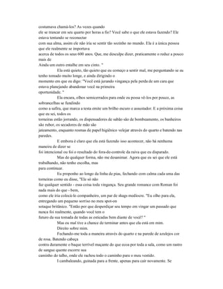 costumava chamá-los? As vezes quando
ele se trancar em seu quarto por horas a fio? Você sabe o que ele estava fazendo? Ele
estava tentando se reconectar
com sua alma, assim ele não iria se sentir tão sozinho no mundo. Ela é a única pessoa
que ele realmente se importava
acerca de todos os seus 600 anos. Que, me desculpe dizer, praticamente o reduz a pouco
mais de
Ainda um outro entalhe em seu cinto. "
Ela está quieto, tão quieto que eu começo a sentir mal, me perguntando se eu
tenho tomado muito longe, e ainda dirigindo o
momento em que eu digo: "Você está jurando vingança pela perda de um cara que
estava planejando abandonar você na primeira
oportunidade. "
Ela encara, olhos semicerrados para onde eu possa vê-los por pouco, as
sobrancelhas se fundindo
como a safira, que marca a testa emite um brilho escuro e assustador. E a próxima coisa
que eu sei, todos os
torneiras estão jorrando, os dispensadores de sabão são de bombeamento, os banheiros
são rubor, os secadores de mão são
jateamento, enquanto resmas de papel higiênico velejar através do quarto e batendo nas
paredes.
E embora é claro que ela está fazendo isso acontecer, não há nenhuma
maneira de dizer se
foi intencional ou foi o resultado do fora-de-controle da raiva que eu disparado.
Mas de qualquer forma, não me desanimar. Agora que eu sei que ele está
trabalhando, não tenho escolha, mas
para continuar.
Eu proponho ao longo da linha de pias, fechando com calma cada uma das
torneiras como eu disse, "Ele só não
faz qualquer sentido - essa coisa toda vingança. Seu grande romance com Roman foi
nada mais do que - bem,
como ele iria colocá-lo companheiro, um par de shags medíocre. "Eu olho para ela,
entregando um pequeno sorriso no meu spot-on
sotaque britânico. "Então por que desperdiçar seu tempo em vingar um passado que
nunca foi realmente, quando você tem o
futuro da sua tomada de todas as esticadas bem diante de você? "
Mas eu mal tive a chance de terminar antes que ela está em mim.
Direito sobre mim.
Fechando-me toda a maneira através do quarto e na parede de azulejos cor
de rosa. Batendo cabeça
contra duramente o baque terrível maçante do que ecoa por toda a sala, como um rastro
de sangue quente escorre sua
caminho do talho, onde ele rachou todo o caminho para o meu vestido.
I cambaleando, guinada para a frente, apenas para cair novamente. Se
 
