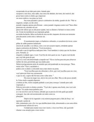 recuperando de um lado para outro, lutando para
recuperar o meu foco, meu saldo, mas estou tão abalado, tão tonto, tão instável, não
posso lutar contra os dedos que empurram
em meus ombros e me pinos no local.
Seu rosto pairando a poucos centímetros da minha, quando ela diz: "Não se
enganem, sempre, eu não estou
jurando vingança apenas para Roman -. estou jurando vingança contra você "Seus olhos
penetram-me, atirando-me um
parece tão odioso que eu não posso ajudar, mas se afastam e fecharei os meus contra
ele. Ciente da mordida de sua respiração gelada
na minha bochecha, lábios na borda do meu ouvido, enquanto ela toma um momento
para descansar contra mim e saborear seu
vitória.
O assentamento jogos, os banheiros calmantes, os secadores de travar, como
pilhas de sabão penetrar lentamente
através do assoalho e no reboco, com a voz um sussurro áspero, estridente apenas
alguns centímetros de distância. "Você já arrancou
fora tudo o que já significou nada para mim. Você também é o único que me fez desse
jeito. Portanto, se
ninguém é culpado aqui, é você. Você fez de mim quem eu sou. E agora você decide
que você não gosta do que
você vê e você está determinado a impedir-me? "Ela se inclina para trás para observar
melhor de mim, permitindo que seus dedos para
fluência perigosamente perto do amuleto que está pendurado no meu pescoço. "Bem,
muito ruim." Ela ri, sacudindo o
pedras com os dedos e colocando meu corpo inteiro na ponta.
"Você escolheu para me alimentar o elixir, que você escolheu para me virar,
você optou por fazer-me exactamente
o que eu sou, e agora não há mais como voltar atrás. "
Ela ousa me negar isso, atreve-me com seu olhar. Mas eu não posso atendê-
la. Estou muito ocupado dispostos
a tontura ao fim, muito ocupado pedindo a cura para começar. Lutando para cada
respiração, a
Palavras terra entre os dentes cerrados. "Você não é apenas uma ilusão, mas você está
errado." Eu encho meus pulmões com
ar e me envolver com luz branca, sabendo que eu preciso de toda ajuda que puder
conseguir. Isso não está acontecendo em todos como eu
planejado.
Depois de ter enganado a sua estatura pequena para a falta de força - ter
ignorado o poder de
ódio, juntamente com o fio vivo que dedilha dentro dela, alimentando-a com uma oferta
aparentemente infinita de raiva.
Cuidado para manter meu rosto neutro, o meu tom firme, não querendo
chamar a sua atenção para o meu recém-
 