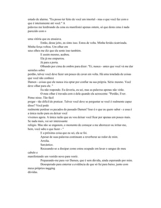 estado de alarme. "Eu posso ter feito de você um imortal - mas o que você faz com o
que é inteiramente até você." A
palavras me lembrando da cena eu manifestei apenas ontem, só que desta cena é nada
parecido com o
uma vitória que eu ensaiava.
Então, desse jeito, eu sinto isso. Estou de volta. Minha ferida cicatrizada.
Minha força voltou. Um olhar em
seus olhos me diz que ela sente isso também.
E assim mesmo, acabou.
Ela já me empurrou.
Já para a porta.
Olhando por cima do ombro para dizer: "Ei, nunca - antes que você vá me dar
sermões sobre
perdão, talvez você deve fazer um pouco de cavar em volta. Há uma tonelada de coisas
que você não conhece
Damen - coisas que ele nunca iria optar por confiar na sua própria. Sério mesmo. Você
deve olhar para ele. "
Eu não respondo. Eu deveria, eu sei, mas as palavras apenas não virão.
O meu olhar é travada com o dela quando ela acrescenta: "Perdão, Ever.
Pense nisso. Tão fácil
pregar - tão difícil de praticar. Talvez você deve se perguntar se você é realmente capaz
disso? Você pode
realmente perdoar os pecados do passado Damen? Isso é o que eu quero saber - e essa é
a única razão para eu deixar você
vivemos agora. A única razão que eu vou deixar você ficar por apenas um pouco mais.
Se nada mais, vai ser interessante
relógio. Mas não se enganem, o momento de começar a me aborrecer ou irritar-me,
bem, você sabe o que fazer - "
E a próxima coisa que eu sei, ela se foi.
Apesar de suas palavras continuam a reverberar ao redor de mim.
Arrelia.
Sarcástico.
Recusando-se a dissipar como estou ocupado em lavar o sangue do meu
cabelo e
manifestando um vestido novo para vestir.
Preparando-me para ver Damen, que é sem dúvida, ainda esperando por mim.
Desesperado para enterrar a evidência de que só fui para baixo, junto com
meus próprios nagging
dúvidas.
 