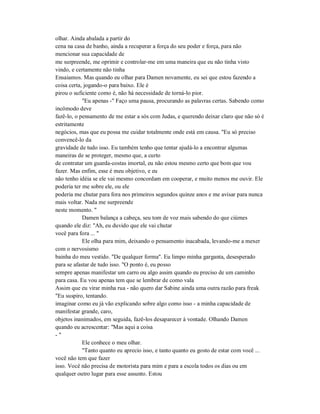 olhar. Ainda abalada a partir do
cena na casa de banho, ainda a recuperar a força do seu poder e força, para não
mencionar sua capacidade de
me surpreende, me oprimir e controlar-me em uma maneira que eu não tinha visto
vindo, e certamente não tinha
Ensaiamos. Mas quando eu olhar para Damen novamente, eu sei que estou fazendo a
coisa certa, jogando-o para baixo. Ele é
pirou o suficiente como é, não há necessidade de torná-lo pior.
"Eu apenas -" Faço uma pausa, procurando as palavras certas. Sabendo como
incômodo deve
fazê-lo, o pensamento de me estar a sós com Judas, e querendo deixar claro que não só é
estritamente
negócios, mas que eu possa me cuidar totalmente onde está em causa. "Eu só preciso
convencê-lo da
gravidade de tudo isso. Eu também tenho que tentar ajudá-lo a encontrar algumas
maneiras de se proteger, mesmo que, a curto
de contratar um guarda-costas imortal, eu não estou mesmo certo que bom que vou
fazer. Mas enfim, esse é meu objetivo, e eu
não tenho idéia se ele vai mesmo concordam em cooperar, e muito menos me ouvir. Ele
poderia ter me sobre ele, ou ele
poderia me chutar para fora nos primeiros segundos quinze anos e me avisar para nunca
mais voltar. Nada me surpreende
neste momento. "
Damen balança a cabeça, seu tom de voz mais sabendo do que ciúmes
quando ele diz: "Ah, eu duvido que ele vai chutar
você para fora ... "
Ele olha para mim, deixando o pensamento inacabada, levando-me a mexer
com o nervosismo
bainha do meu vestido. "De qualquer forma". Eu limpo minha garganta, desesperado
para se afastar de tudo isso. "O ponto é, eu posso
sempre apenas manifestar um carro ou algo assim quando eu preciso de um caminho
para casa. Eu vou apenas tem que se lembrar de como vala
Assim que eu virar minha rua - não quero dar Sabine ainda uma outra razão para freak
"Eu suspiro, tentando.
imaginar como eu já vão explicando sobre algo como isso - a minha capacidade de
manifestar grande, caro,
objetos inanimados, em seguida, fazê-los desaparecer à vontade. Olhando Damen
quando eu acrescentar: "Mas aqui a coisa
- "
Ele conhece o meu olhar.
"Tanto quanto eu aprecio isso, e tanto quanto eu gosto de estar com você ...
você não tem que fazer
isso. Você não precisa de motorista para mim e para a escola todos os dias ou em
qualquer outro lugar para esse assunto. Estou
 