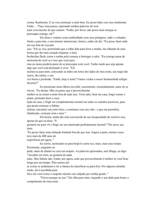 coima. Realmente. E eu vou continuar a estar bem. Eu posso lidar com isso totalmente.
Então ... "Faço uma pausa, esperando minhas palavras de som
mais convincente do que sentem. "Então, por favor, não perca mais energia se
preocupar comigo, ok?"
Ele alisa o volante couro-embrulhado com seus polegares, indo e voltando,
frente e para trás, o movimento intencional, rítmico, então ele diz: "Eu posso fazer tudo
em sua lista de exceção
isso. "Ele se vira, permitindo que o olhar dele para furar a minha, me olhando de uma
forma que faz meu coração disparar, o meu
bochechas flush, como a minha pele começa a formigar e calor. "Eu consigo parar de
motorista de você se é isso que você quer,
mas eu nunca poderia parar de se preocupar com você. Tenho medo que seja apenas
algo que você está destinado a viver. "Ele
inclina-se para mim, colocando as mãos em torno dos lados do meu rosto, seu toque tão
suave, tão calma, o seu
voz baixa e profunda. "Então, hoje à noite? Vamos visitar o nosso Summerland refúgio
favorito?"
Eu pressionar meus lábios nos dele, suavemente, resumidamente, antes de se
mover. "Eu desejo. Mas eu penso que é provavelmente
melhor se eu tomar a noite fora de tudo isso. Você sabe, ficar em casa, fingir comer o
jantar, pretendo fazer o meu
lição de casa, e fingir ser completamente normal em todos os sentidos possíveis, para
que possa começar a Sabine
relaxar, encontrar um outro foco, e continuar com sua vida - o que me permitirá,
finalmente, começar com o meu ".
Ele hesita, ainda não está convencido de sua incapacidade de resolver isso,
apesar do que eu disse. "E
gostaria me para vir e fingir ser seu namorado perfeitamente normal? "Ele arcos sua
testa.
"Eu posso fazer uma imitação bastante boa do que isso. Joguei a parte, muitas vezes,
teve mais de 400 anos de
experiência até agora. "
Eu sorrio, inclinando-se para beijá-lo outra vez, mais, mais esse tempo.
Persistente, enquanto eu
pode, antes de afastar-se com um suspiro. As palavras apressadas, sem fôlego, eu digo:
"Acredite em mim, eu gostaria de nada
mais. Mas Sabine não. Então, por agora, acho que provavelmente é melhor se você ficar
longe por um tempo. Pelo menos até
as coisas se acalmarem e ter a chance de classificar-se para fora. Por alguma estranha
razão, ela é escolhida para
foco em você como o suspeito número um culpado por minha queda. "
"Talvez porque eu sou." Ele olha para mim, traçando o seu dedo para baixo o
comprimento do meu rosto.
 