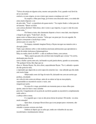 "Talvez ela esteja em alguma coisa, mesmo sem perceber. Ever, quando você fervê-la
até ao seu muito
essência, as suas origens, eu sou o único que causou a mudança em você. "
Eu suspiro e olhar para longe, já tivemos essa discussão antes, e eu ainda não
estou muito disposto a ver
do jeito dele. "Você - a experiência de quase-morte -" Eu respiro fundo e voltar para ele
novamente. "Quem vai dizer
com certeza absoluta? Além disso, não é como o que importa, é o que é e não há como
voltar atrás. "
Ele franze a testa, não claramente disposto a levar o meu lado, mas disposto
a largá-lo por agora. "Tudo bem", diz ele,
quase como se falasse para si mesmo. "Acho que vou parar por Ava em seguida. Os
gêmeos começaram a escola hoje e estou
ansioso para ver como foi. "
Eu tropeço, tentando imaginar Romy e Rayne navegar sua maneira com a
elevação júnior.
Tudo o que sabemos sobre a vida moderna americana adolescentes que aprenderam a
partir da minha irmã pouco fantasmagóricos
Riley ou reality shows da MTV - e não as melhores fontes, com certeza.
"Bem, espero que para eles era bem mais tranqüila que a nossa." Eu sorrio,
deslizando para fora do
carro e fechar a porta entre nós, inclinando-se pela janela aberta, quando eu acrescentar,
"De qualquer forma, lhes digo que eu
disse oi. Mesmo Rayne. Ou, devo dizer, especialmente Rayne. "Eu ri, sabendo o quanto
ela não gosta de mim,
e esperando que algum dia eu serei capaz de consertar isso - mas sabendo que dia ainda
está muito longe.
Observando como ele foge do meio-fio, deixando-me com um sorriso que
perdura, circulando
em volta de mim como um abraço, antes de eu entrar na loja no meu próprio,
surpreendido ao encontrá-lo escuro e vazio, sem
ninguém por perto.
Eu estou lá e vesgo, permitindo um momento para os meus olhos para
ajustar, antes de fazer o meu caminho
para trás. Congelamento ali na porta do escritório quando eu encontrá-lo completamente
caído sobre a
a cabeça sobre a mesa.
E o segundo que o vejo eu não posso deixar de pensar: Oh merda - eu estou
muito atrasado!
Quer dizer, só porque Haven disse que ia me poupar para o momento, não
significa que ela
estender a mesma cortesia com Jude.
Embora só depois que eu acho que, tenho um vislumbre de sua aura
reconfortante e imediatamente relaxar.
 