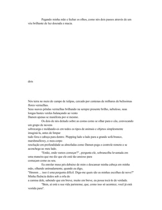 Pegando minha mão e fechar os olhos, como nós dois passos através de um
véu brilhante de luz dourada e macia.
dois
Nós terra no meio do campo de tulipas, cercado por centenas de milhares de belíssimas
flores vermelhas.
Seus suaves pétalas vermelhas brilhando na sempre presente brilho, nebuloso, suas
longas hastes verdes balançando ao vento
Damen apenas se manifesta por si mesmo.
Os dois de nós deitado sobre as costas como se olhar para o céu, convocando
um grupo de nuvens
sobrecarga e moldando-os em todos os tipos de animais e objetos simplesmente
imaginá-la, antes de limpar
tudo fora e cabeça para dentro. Plopping lado a lado para a grande sofá branco,
marshmallowy, o meu corpo
resolução em profundidade as almofadas como Damen pega o controle remoto e se
aconchega ao meu lado.
"Então, onde vamos começar?" , pergunta ele, sobrancelha levantada em
uma maneira que me diz que ele está tão ansioso para
começam como eu sou.
Eu enrolar meus pés debaixo de mim e descansar minha cabeça em minha
mão, olhando animadamente, quando eu digo,
"Hmmm ... isso é uma pergunta difícil. Diga-me quais são as minhas escolhas de novo?"
Minha fluência dedos sob a orla do
a camisa dele, sabendo que em breve, muito em breve, eu possa tocá-lo de verdade.
"Bem, aí está a sua vida parisiense, que, como isso só acontece, você já está
vestida para".
 