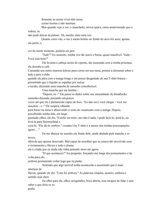Somente as coisas vivas têm auras.
coisas mortas e não imortais.
Mas quando vejo a cor, o manchado, névoa opaca, cinza-amarronzado que o
rodeia, eu
não pode deixar de pensar: Ah, merda, mais uma vez.
Quanto cores vão, o seu é muito bonito no fundo do arco-íris aura; apenas
em preto, o
cor da morte iminente, poderia ser pior.
"Jude"? Eu sussurro, minha voz tão suave e baixa, quase inaudível. "Jude -
Você está bem?"
Ele levanta a cabeça assim de repente, tão assustada com a minha presença,
ele derruba o café.
Causando um rastro marrom leitoso para correr em sua mesa, prestes a derramar sobre o
lado e para o chão
quando ele pára com a manga longa e um pouco desgastado de sua T-shirt branca -
permitindo que o líquido se espalhar por outras
o tecido, deixando uma mancha de tamanho considerável.
Uma mancha que me lembra -
"Depois, eu -" Ele passa os dedos sobre seu emaranhado de dreadlocks
castanho-dourada, piscando um pouco
vezes até que ele é plenamente capaz de foco. "Eu não ouvi você chegar - você me
assustou - e -" Ele suspira, olhando
para baixo na mesa e absorvendo o resto do vazamento com a manga. Depois,
percebendo minha fala, em larga
pasmado olhos, ele diz, "Confie em mim, isto não é nada. I pode lavá-lo, atirá-lo, ou
levá-la para Summerland e
curá-lo. "Ele dá de ombros." coradas Um T-shirt é a menor das minhas preocupações
agora ... "
Eu me abaixar no assento em frente dele, ainda abalada pela mancha e os
novos
idéia de que apenas desovado. Mal capaz de acreditar que eu estava tão envolvido com
o treinamento e Haven e todo o drama
ela é criada que eu ainda não tinha pensado nisso até agora.
"O que aconteceu?" Eu pergunto, forçando-me longe dos pensamentos e de
volta para ele,
embora prometendo voltar logo que eu puder.
Sentindo que algo terrível tenha acontecido e assumindo que é mais
ameaças de
Haven, quando ele diz: "Lina foi embora." As palavras simples, austero, embora o
sentido seja claro.
Eu olhei para ele, olhos arregalados, boca aberta, mas incapaz de falar e sem
saber o que diria se eu
podia.
 