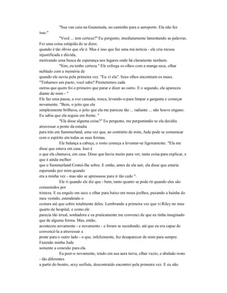 "Sua van caiu na Guatemala, no caminho para o aeroporto. Ela não fez
isso."
"Você ... tem certeza?" Eu pergunto, imediatamente lamentando as palavras.
Foi uma coisa estúpida de se dizer,
quando é tão óbvio que ele é. Mas é isso que faz uma má notícia - ele cria recusa
injustificada e dúvida,
motivando uma busca de esperança nos lugares onde há claramente nenhum.
"Sim, eu tenho certeza." Ele esfrega os olhos com a manga seca, olhar
nublado com a memória de
quando ele ouviu pela primeira vez. "Eu vi ela". Seus olhos encontram os meus.
"Tínhamos um pacto, você sabe? Prometemos cada
outras que quem foi o primeiro que parar e dizer ao outro. E o segundo, ela apareceu
diante de mim - "
Ele faz uma pausa, a voz cansada, rouca, levando-o para limpar a garganta e começar
novamente. "Bem, o jeito que ela
simplesmente brilhava, o jeito que ela me pareceu tão ... radiante ... não houve engano.
Eu sabia que ela seguiu em frente. "
"Ela disse alguma coisa?" Eu pergunto, me perguntando se ela decidiu
atravessar a ponte da estadia
para trás em Summerland, uma vez que, ao contrário de mim, Jude pode se comunicar
com o espírito em todas as suas formas.
Ele balança a cabeça, o rosto começa a levantar-se ligeiramente. "Ela me
disse que estava em casa. Isso é
o que ela chamava, em casa. Disse que havia muito para ver, tanta coisa para explicar, e
que é ainda melhor
que o Summerland Contei-lhe sobre. E então, antes de ela sair, ela disse que estaria
esperando por mim quando
era a minha vez - mas não se apressasse para ir tão cedo ".
Ele ri quando ele diz que - bem, tanto quanto se pode rir quando eles são
consumidos por
tristeza. E eu engulo em seco e olhar para baixo em meus joelhos, puxando a bainha do
meu vestido, estendendo o
costura até que cobre totalmente deles. Lembrando a primeira vez que vi Riley no meu
quarto de hospital, e como ele
parecia tão irreal, sonhadora e eu praticamente me convenci de que eu tinha imaginado
que de alguma forma. Mas, então,
aconteceu novamente - e novamente - e foram se sucedendo, até que eu era capaz de
convencê-la a atravessar a
ponte para o outro lado - o que, infelizmente, fez desaparecer de mim para sempre.
Fazendo minha Jude
somente a conexão para ela.
Eu peer-o novamente, tendo em sua aura turva, olhar vazio, e abalado rosto
- tão diferentes
a partir do bonito, sexy surfista, descontraído encontrei pela primeira vez. E eu não
 