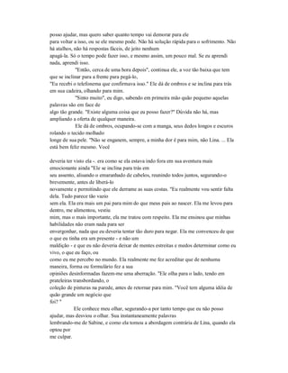 posso ajudar, mas quero saber quanto tempo vai demorar para ele
para voltar a isso, ou se ele mesmo pode. Não há solução rápida para o sofrimento. Não
há atalhos, não há respostas fáceis, de jeito nenhum
apagá-la. Só o tempo pode fazer isso, e mesmo assim, um pouco mal. Se eu aprendi
nada, aprendi isso.
"Então, cerca de uma hora depois", continua ele, a voz tão baixa que tem
que se inclinar para a frente para pegá-lo,
"Eu recebi o telefonema que confirmava isso." Ele dá de ombros e se inclina para trás
em sua cadeira, olhando para mim.
"Sinto muito", eu digo, sabendo em primeira mão quão pequeno aquelas
palavras são em face de
algo tão grande. "Existe alguma coisa que eu posso fazer?" Dúvida não há, mas
ampliando a oferta de qualquer maneira.
Ele dá de ombros, ocupando-se com a manga, seus dedos longos e escuros
rolando o tecido molhado
longe de sua pele. "Não se enganem, sempre, a minha dor é para mim, não Lina. ... Ela
está bem feliz mesmo. Você
deveria ter visto ela -. era como se ela estava indo fora em sua aventura mais
emocionante ainda "Ele se inclina para trás em
seu assento, alisando o emaranhado de cabelos, reunindo todos juntos, segurando-o
brevemente, antes de liberá-lo
novamente e permitindo que ele derrame as suas costas. "Eu realmente vou sentir falta
dela. Tudo parece tão vazio
sem ela. Ela era mais um pai para mim do que meus pais ao nascer. Ela me levou para
dentro, me alimentou, vestiu
mim, mas o mais importante, ela me tratou com respeito. Ela me ensinou que minhas
habilidades não eram nada para ser
envergonhar, nada que eu deveria tentar tão duro para negar. Ela me convenceu de que
o que eu tinha era um presente - e não um
maldição - e que eu não deveria deixar de mentes estreitas e medos determinar como eu
vivo, o que eu faço, ou
como eu me percebo no mundo. Ela realmente me fez acreditar que de nenhuma
maneira, forma ou formulário fez a sua
opiniões desinformadas fazem-me uma aberração. "Ele olha para o lado, tendo em
prateleiras transbordando, o
coleção de pinturas na parede, antes de retornar para mim. "Você tem alguma idéia de
quão grande um negócio que
foi? "
Ele conhece meu olhar, segurando-a por tanto tempo que eu não posso
ajudar, mas desviou o olhar. Sua instantaneamente palavras
lembrando-me de Sabine, e como ela tomou a abordagem contrária de Lina, quando ela
optou por
me culpar.
 