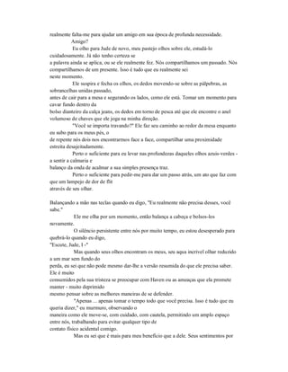 realmente falta-me para ajudar um amigo em sua época de profunda necessidade.
Amigo?
Eu olho para Jude de novo, meu pastejo olhos sobre ele, estudá-lo
cuidadosamente. Já não tenho certeza se
a palavra ainda se aplica, ou se ele realmente fez. Nós compartilhamos um passado. Nós
compartilhamos de um presente. Isso é tudo que eu realmente sei
neste momento.
Ele suspira e fecha os olhos, os dedos movendo-se sobre as pálpebras, as
sobrancelhas unidas passado,
antes de cair para a mesa e segurando os lados, como ele está. Tomar um momento para
cavar fundo dentro da
bolso dianteiro da calça jeans, os dedos em torno de pesca até que ele encontre o anel
volumoso de chaves que ele joga na minha direção.
"Você se importa travando?" Ele faz seu caminho ao redor da mesa enquanto
eu subo para os meus pés, o
de repente nós dois nos encontrarmos face a face, compartilhar uma proximidade
estreita desajeitadamente.
Perto o suficiente para eu levar nas profundezas daqueles olhos azuis-verdes -
a sentir a calmaria e
balanço da onda de acalmar a sua simples presença traz.
Perto o suficiente para pedir-me para dar um passo atrás, um ato que faz com
que um lampejo de dor de flit
através de seu olhar.
Balançando a mão nas teclas quando eu digo, "Eu realmente não precisa desses, você
sabe."
Ele me olha por um momento, então balança a cabeça e bolsos-los
novamente.
O silêncio persistente entre nós por muito tempo, eu estou desesperado para
quebrá-lo quando eu digo,
"Escute, Jude, I -"
Mas quando seus olhos encontram os meus, seu aqua incrível olhar reduzido
a um mar sem fundo do
perda, eu sei que não pode mesmo dar-lhe a versão resumida do que ele precisa saber.
Ele é muito
consumidos pela sua tristeza se preocupar com Haven ou as ameaças que ela promete
manter - muito deprimido
mesmo pensar sobre as melhores maneiras de se defender.
"Apenas ... apenas tomar o tempo todo que você precisa. Isso é tudo que eu
queria dizer," eu murmuro, observando o
maneira como ele move-se, com cuidado, com cautela, permitindo um amplo espaço
entre nós, trabalhando para evitar qualquer tipo de
contato físico acidental comigo.
Mas eu sei que é mais para meu benefício que a dele. Seus sentimentos por
 
