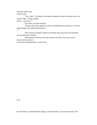 mim não mudou, que
é muito claro.
"Ah, e Jude -" Eu chamo, observando a rapidez com que ele parar, mas ele se
recusa a ligar. "Tenha cuidado
lá fora ... por favor? "
Ele acena, sua única resposta.
"Porque mais tarde, quando as coisas se estabeleceram um pouco, e você tem
algum tempo, nós realmente precisamos
- "
Nem mesmo me dando a chance de terminar antes que ele já está fazendo o
seu caminho pelo corredor.
Descartando as palavras com um aceno de sua mão, como ele se move
através da loja escura e
à luz do dia, desaparecendo o calor do sol.
nove
Por sete horas, a venda do último degrau, a porta trancada, e eu estou na sala de volta
 