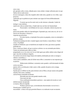 com o meu
pés apoiados sobre a mesa, olhando para o meu celular o tempo suficiente para ver que
Sabine deixou nada menos
de nove mensagens, todas elas exigindo saber onde estou, quando eu vou voltar, e que
possíveis
explicação que eu poderia ter para ostentar suas regras de forma deliberadamente
flagrante.
E mesmo que me faz sentir mal, eu não retornar a chamada. Acabei de
desligar o meu telefone,
stash-lo de volta na minha bolsa, e fundir tudo isso em favor de Summerland.
Percorrendo o véu brilhante de luz suave e dourada e direito de pouso na
frente
passos dos grandes salões da Aprendizagem. Esperando que, mais uma vez, ele vai vir
através de uma pinça e fornecer o
respostas que procuram.
Eu estou à porta, a respiração ficou presa na garganta, como eu contemplo o
glorioso, sempre
Fachada da mudança de todo o mundo lugares mais bonitos e maravilhosos. Vendo
como o Taj Mahal
morphs no Parthenon, que se transforma em templo de Lótus, que torna as grandes
pirâmides de
Giza, e assim por diante, até que as portas se abrem e eu sou arrastado para dentro.
Tomar um momento para olhar ao redor,
perguntando se eu vou correr em Ava ou Jude agora que ambos sabem como chegar até
aqui, mas não reconheceu ninguém,
Eu resolver em um dos longos bancos de madeira, deslizando por entre os monges e
rabinos e sacerdotes, e
vários outros candidatos, antes de fechar meus olhos e concentrar-se nas respostas que
eu preciso.
Minha mente rebobinar o momento exato quando o café derramado de Judas
correu sua mesa,
apenas sobre a corrida para o lado e para o chão, quando ele parou com a manga.
Permitir que o
líquido para se infiltrar na tela, para misturar com as fibras, até que causou uma grande
mancha, bem como o antídoto
camisa branca manchada de Roman.
Deixando para trás uma grande mancha verde.
Uma marca do tipo.
Uma combinação de produtos químicos - uma espécie de receita se você -
definitivamente incorporado
os macios, fibras de algodão.
Produtos químicos que, se devidamente discriminados vai me levar a
fórmula para o antídoto que eu
necessidade - a única coisa que permitirá Damen e eu realmente tocam novamente.
 