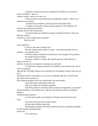 Enquanto eu pensava que toda a esperança de reivindicar a cura morreu
junto com Roman - agora eu
conhecer melhor - agora eu sei que vive.
O que eu pensava inicialmente estava perdido para sempre - sobrevive na
mancha em sua camisa.
A camisa Haven arrebatou a direita para fora das minhas mãos.
A camisa eu não tenho escolha, mas para pegar de volta se Damen e eu
estamos indo sempre para desfrutar
qualquer tipo de vida normal juntos.
Eu respiro fundo, que substitui a imagem manchada de Judas T-shirt com
Romano é branco
roupa de um, como minha mente a pergunta:
Onde ele está?
Logo seguido de:
E como eu faço para conseguir isso?
Mas não importa quanto tempo eu espero - não importa quantas vezes eu
pergunto - sem respostas vêm.
O silêncio teimoso finalmente crescendo em uma mensagem de seu próprio.
Um inegável recusa a ajudar.
Só porque o Halls me acolheu, não significa que eles estão dispostos a
ajudar. Este não é o
primeira vez que eles me negaram as respostas que procuram.
E eu finalmente cheguei a perceber isso significa uma de duas coisas: Ou eu
estou investigando
algo que não é da minha empresa, que realmente não faz qualquer sentido, neste caso, já
que é
obviamente muito o meu negócio, ou eu estou investigando algo que eu não fui feita
para saber nesse momento ou
possivelmente qualquer outro, que, infelizmente, faz muito sentido.
Algo está sempre conspirando contra nós.
Algo está sempre nos mantendo separados.
Seja Drina sempre me matando, Roman sempre me enganando, ou seja Judas
intencionalmente ou não sabotar mim - algo que está sempre parado no caminho do
Damen e
minha felicidade suprema.
E eu não posso ajudar, mas pergunto se há algum tipo de razão por trás
disso.
O universo não é tão caótica quanto parece.
Há uma razão definitiva para tudo.
Mas quando as grandes salas decidir fechá-lo para fora, nenhuma quantidade
de reformulação inteligente pode
mudar isso.
Este é para mim.
 