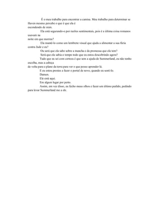 É o meu trabalho para encontrar a camisa. Meu trabalho para determinar se
Haven mesmo percebe o que é que ela é
escondendo de mim.
Ela está segurando-o por razões sentimentais, pois é a última coisa romanos
usavam na
noite em que morreu?
Ela mantê-lo como um lembrete visual que ajuda a alimentar a sua fúria
contra Jude e eu?
Ou será que ela sabe sobre a mancha e da promessa que ela tem?
Será que ela sabia o tempo todo que eu estou descobrindo agora?
Tudo que eu sei com certeza é que sem a ajuda de Summerland, eu não tenho
escolha, mas a cabeça
de volta para o plano da terra para ver o que posso aprender lá.
E eu estou prestes a fazer o portal de novo, quando eu senti-lo.
Damen.
Ele está aqui.
Em algum lugar por perto.
Assim, em vez disso, eu fecho meus olhos e fazer um último pedido, pedindo
para levar Summerland me a ele.
 