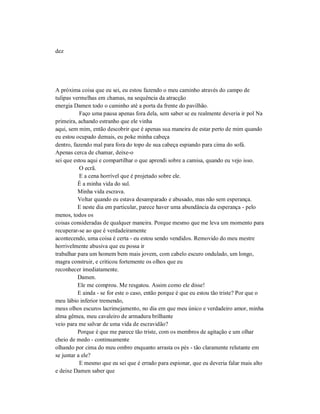 dez
A próxima coisa que eu sei, eu estou fazendo o meu caminho através do campo de
tulipas vermelhas em chamas, na sequência da atracção
energia Damen todo o caminho até a porta da frente do pavilhão.
Faço uma pausa apenas fora dela, sem saber se eu realmente deveria ir pol Na
primeira, achando estranho que ele vinha
aqui, sem mim, então descobrir que é apenas sua maneira de estar perto de mim quando
eu estou ocupado demais, eu poke minha cabeça
dentro, fazendo mal para fora do topo de sua cabeça espiando para cima do sofá.
Apenas cerca de chamar, deixe-o
sei que estou aqui e compartilhar o que aprendi sobre a camisa, quando eu vejo isso.
O ecrã.
E a cena horrível que é projetado sobre ele.
É a minha vida do sul.
Minha vida escrava.
Voltar quando eu estava desamparado e abusado, mas não sem esperança.
E neste dia em particular, parece haver uma abundância da esperança - pelo
menos, todos os
coisas consideradas de qualquer maneira. Porque mesmo que me leva um momento para
recuperar-se ao que é verdadeiramente
acontecendo, uma coisa é certa - eu estou sendo vendidos. Removido do meu mestre
horrivelmente abusiva que eu possa ir
trabalhar para um homem bem mais jovem, com cabelo escuro ondulado, um longo,
magra construir, e criticou fortemente os olhos que eu
reconhecer imediatamente.
Damen.
Ele me comprou. Me resgatou. Assim como ele disse!
E ainda - se for este o caso, então porque é que eu estou tão triste? Por que o
meu lábio inferior tremendo,
meus olhos escuros lacrimejamento, no dia em que meu único e verdadeiro amor, minha
alma gêmea, meu cavaleiro de armadura brilhante
veio para me salvar de uma vida de escravidão?
Porque é que me parece tão triste, com os membros de agitação e um olhar
cheio de medo - continuamente
olhando por cima do meu ombro enquanto arrasta os pés - tão claramente relutante em
se juntar a ele?
E mesmo que eu sei que é errado para espionar, que eu deveria falar mais alto
e deixe Damen saber que
 