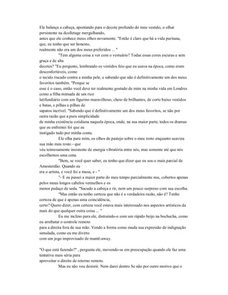 Ele balança a cabeça, apontando para o decote profundo do meu vestido, o olhar
persistente na dcolletage mergulhando,
antes que ele conhece meus olhos novamente. "Então é claro que há a vida puritana,
que, eu tenho que ser honesto,
realmente não era um dos meus preferidos ... "
"Tem alguma coisa a ver com o vestuário? Todas essas cores escuras e sem
graça e de alta
decotes? "Eu pergunto, lembrando os vestidos feio que eu usava na época, como eram
desconfortáveis, como
o tecido riscado contra a minha pele, e sabendo que não é definitivamente um dos meus
favoritos também. "Porque se
esse é o caso, então você deve ter realmente gostado de mim na minha vida em Londres
como a filha mimada de um rico
latifundiário com um figurino maravilhoso, cheio de brilhantes, de corte baixo vestidos
e batas, e pilhas e pilhas de
sapatos incrível. "Sabendo que é definitivamente um dos meus favoritos, se não por
outra razão que a pura simplicidade
de minha existência cotidiana naquela época, onde, na sua maior parte, todos os dramas
que eu enfrentei foi que eu
instigado tudo por minha conta.
Ele olha para mim, os olhos de pastejo sobre o meu rosto enquanto suaviza
sua mão meu rosto - que
véu teimosamente insistente de energia vibratória entre nós, mas somente até que nós
escolhemos uma cena.
"Bem, se você quer saber, eu tenho que dizer que eu sou o mais parcial de
Amesterdão. Quando eu
era o artista, e você foi a musa, e - "
"- E eu passei a maior parte do meu tempo parcialmente nus, cobertos apenas
pelos meus longos cabelos vermelhos e os
menor pedaço de seda. "Sacudo a cabeça e rir, nem um pouco surpreso com sua escolha.
"Mas então eu tenho certeza que não é a verdadeira razão, não é? Tenho
certeza de que é apenas uma coincidência,
certo? Quero dizer, com certeza você estava mais interessado nos aspectos artísticos da
mais do que qualquer outra coisa ... "
Eu me inclino para ele, distraindo-o com um rápido beijo na bochecha, como
eu arrebatar o controle remoto
para a direita fora de sua mão. Vendo a forma como muda sua expressão de indignação
simulada, como eu me divirto
com um jogo improvisado de mantê-away.
"O que está fazendo?" , pergunta ele, movendo-se em preocupação quando ele faz uma
tentativa mais séria para
aproveitar o direito de retorno remoto.
Mas eu não vou desistir. Nem darei dentro Se não por outro motivo que o
 