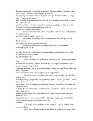 Eu estou aqui, eu não. Eu não disse uma palavra. Eu só permanecer exatamente onde
estou. Quieto e tranquilo. Permitindo que somente os
raso respiração, sabendo que é isso. A grande coisa que ele está escondendo o tempo
todo - a mesma coisa romana e
Jude insinuado, e provocava-me com Haven. E se eu quiser chegar ao fundo da questão,
ver a cena como real
e matérias-primas como o dia em que tudo aconteceu, eu não posso alertá-lo à minha
presença. Apesar de sua incapacidade de sentir-me
prova o quão absorto ele realmente é.
E não é muito antes de eu vê-lo - a verdadeira razão por trás de toda a tristeza.
A verdadeira razão
Por que eu reagi da maneira que eu fiz.
Estou sendo puxada para longe de minha família. De todos que eu amei.
Desde a única
círculo de apoio que eu já conheci no mundo.
Este tipo eo homem branco rico pode pensar que está me salvando,
cometendo algum tipo de
ato nobre, bons, mas um olhar para o meu rosto é tudo o que leva a ver que ele está
fazendo isso às custas da minha
única fonte de felicidade.
Minha mãe soluços ao fundo, como meu pai está alto e silencioso a seu lado.
Sua
é olhar aflito, incomodado, embora exortando-nos a todos para se manterem fortes. E
mesmo que eu me apego a eles,
pendurado com tudo o que eu tenho, determinado a selar a impressão de seu cheiro, seu
toque, sua própria
sendo, não é muito antes que eu sou puxada para longe de tudo.
Damen segurando meu braço, como ele me puxa para ele e longe da minha
mãe - o meu
mulher grávida que, angustiados, abraça a barriga grande e inchada, que abriga a minha
irmã por nascer -
me puxa para longe de meu pai, minha família - longe do menino logo atrás deles, que
chega para mim -
as pontas dos dedos apenas uma reunião apenas, o toque fresco e fugaz, antes que eu me
puxou longe do seu
alcance. Embora o meu olhar se recusa a deixá-lo, meus olhos permanecem firmes,
bebendo-o, até o
imagem é marcado a ferro em meu cérebro - este rapaz, magro negro com os olhos
penetrantes marrom que instantaneamente revela
quem ele é.
Meu amigo - meu confidente - o meu objectivo - o que eu conheço nesta
vida, como Judas.
"Quiet agora", Damen sussurros, seus lábios na minha orelha, como minha
 