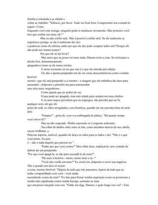 família é orientada a se afastar e
voltar ao trabalho. "Silêncio, por favor. Tudo vai ficar bem. Comprometo-me a mantê-lo
seguro. Como
Enquanto você está comigo, ninguém pode te machucar novamente. Mas primeiro você
tem que confiar em mim, ok? "
Mas eu não confio nele. Não é possível confiar nele. Se ele realmente se
importava comigo, se ele é realmente tão rico
e poderoso como ele afirma, então por que ele não pode comprar todos nós? Porque ele
não pode nos manter juntos?
Por que ele só me levar?
Mas antes que eu possa ver mais nada, Damen corta a cena. Só corta para a
direita fora. Instantaneamente
apagando-o como se ele nunca existiu.
E nesse momento eu sei que isso é o que ele entende por edição.
Ele não é apenas poupando-me de ver cenas desconfortáveis como a minha
horrível
mortes - que ele está poupando a si mesmo - a imagem que ele trabalhou tão duro para
artesanato - dispostos a permitir-me para testemunhar
seus atos mais vergonhosos.
Como aquele que eu acabei de ver.
O que pode ser apagado, mas está selado para sempre em meu cérebro.
E eu nem sequer percebem que eu engasgou, não percebe que eu fiz
qualquer som, até que ele
pulos do sofá, os olhos arregalados, cara frenética, quando ele me encontra bem ali atrás
dele.
"Sempre!" , grita ele, com voz embargada de pânico. "Há quanto tempo
você esteve lá?"
Mas eu não respondo. Minha expressão só é resposta suficiente.
Seu olhar de dardos entre mim ea tela, como ancinhos através de seu cabelo,
escuro brilhante, o
Palavras ásperas, instável, quando ele desce as mãos para os lados e diz: "Não é o que
você pensa. Eu juro,
é -. não é nada daquilo que parecia ser "
"Então por que você cortou?" Meu olhar duro, implacável, sem vontade de
dobrar até um pouquinho.
"Por que você apagá-la, se não para escondê-lo de mim?"
"Há mais à história - muito, muito mais e eu -"
"Você não confia em mim?" Eu cortei em, dispostos a ouvir sua negativa.
Não é quando nós dois só assisti
a coisa, mesmo horrível. "Depois de tudo que nós passamos, depois de tudo que eu
tenho compartilhado com você - você ainda
escondendo coisas de mim? "Eu luto para firmar minha respiração como eu pressionar a
minha mão espalmada contra minha barriga, sentindo-se mais
que um pouco enojado com isso. "Então me diga, Damen, o quão longe isso vai? - Esta
 