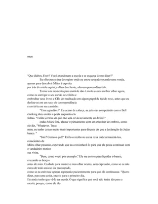 onze
"Que diabos, Ever? Você abandonam a escola e se esqueça de me dizer?"
Eu olho para cima do registo onde eu estou ocupado tocando uma venda,
apenas para descobrir Miles à espreita
por trás da minha squinty olhos do cliente, não-um-pouco-divertido.
Tomar um momento para matá-lo não é muito o meu melhor olhar agora,
como eu carregar o seu cartão de crédito e
embrulhar seus livros e CDs de meditação em algum papel de tecido roxo, antes que eu
deslize-as em um saco de correspondência
e enviá-la em seu caminho.
"Uma agradável". Eu aceno de cabeça, as palavras competindo com o Bell
clanking duro contra a porta enquanto ela
folhas. "Tenho certeza de que não será vê-la novamente em breve."
ondas Miles fora, afastar o pensamento com um encolher de ombros, como
ele diz, "Whatever. Trust
mim, eu tenho coisas muito mais importantes para discutir do que a declaração de Judas
banco. "
"Sim? Como o quê?" Enfio o recibo no caixa roxa onde armazená-los,
conscientes de
Miles olhar pesando, esperando que eu a reconhecê-lo para que ele possa continuar com
o verdadeiro motivo
sua visita.
"Bem, como você, por exemplo." Ele me assiste para liquidar o banco,
cruzando os braços
antes de mim. Cuidado para manter o meu olhar neutro, sem expressão, como se eu não
estou de todo ansioso ou preocupado,
como se eu estivesse apenas esperando pacientemente para que ele continuasse. "Quero
dizer, para uma coisa, exceto para o primeiro dia,
Eu ainda tenho que vê-lo na escola. O que significa que você não tenha ido para a
escola, porque, como ele tão
 