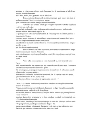 acontece, eu estive procurando por você. Esperando fora de suas classes, ao lado de seu
armário, na mesa do almoço,
mas - nada, niente, você, portanto, não ter estado lá ".
Dou de ombros, não querendo confirmar ou negar - pelo menos não ainda de
qualquer maneira. Primeiro eu preciso ver apenas
quão forte é um caso que ele planeja construir contra mim.
"E mesmo que eu tenho certeza que você provavelmente vai tentar alegar que
você tem suas razões, que
sua ausência prolongada - o seu verão super-dimensionados, se você preferir - são
bastante nenhum bem do meu negócio, eu
só quero que você saiba que você está errado. É o meu negócio. Na verdade, é muito o
meu negócio. Porque,
como seu amigo, como um de seus melhores amigos, estou aqui para vos dizer que o
seu não comparecimento tratamento silencioso é
afetando não só eu mas todos nós. Mesmo as pessoas que não consideram seus amigos -
acredite ou não - é
que lhes dizem respeito também. "
Dou de ombros. Sem saber o que dizer, mas sabendo que não é muito tempo
para isso de qualquer maneira. Miles ama
nada mais do que um monólogo prolongado e, a partir dos sinais de que, este está longe
de chegar a uma
fechar.
"Você sabe, pessoas como eu - uma Damen nd - e, bem, talvez não tanto
Haven
mais, mas ainda assim, não importa que, nós vamos chegar a ela mais tarde. O que estou
tentando dizer é que é como se estivesse apenas - "
Ele faz uma pausa, os polegares enganchados nas abas da frente da calça jeans que ele
olha ao redor, buscando apenas o
palavra certa. Finalmente, voltando-me quando ele diz: "É como se você está apenas
ignorando totalmente de nós. Como você
nos dispensou. Como você deixou de se preocupar com nós - "
"Miles -" Eu começo, pressionando meus lábios enquanto eu tento pensar na melhor
maneira de continuar.
"Escute, eu tenho o que você está dizendo. Realmente eu faço. E acredite, eu entendo
totalmente porque você pode vê-lo dessa forma,
mas acredite, há muito mais do que você imagina. Muito mais do que jamais poderiam
sequer começar a
imaginar. Quero dizer, seriamente, se eu fosse para dizer a verdade por trás de tudo isso
- "Eu fecho meus olhos e agitar
minha cabeça, sabendo que metade do tempo que eu estou mal consegue acreditar nisso.
"De qualquer forma, eu não posso realmente chegar a ele,
mas apenas confiar em mim quando digo que se você soubesse que até mesmo uma
fração do que realmente estava acontecendo, assim, você pode
 