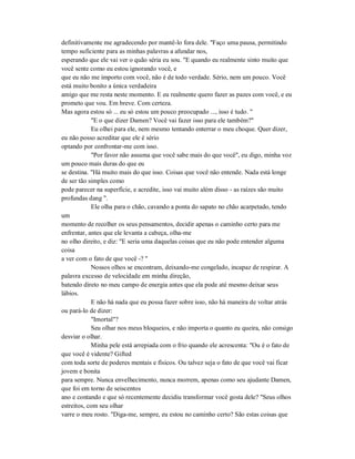 definitivamente me agradecendo por mantê-lo fora dele. "Faço uma pausa, permitindo
tempo suficiente para as minhas palavras a afundar nos,
esperando que ele vai ver o quão séria eu sou. "E quando eu realmente sinto muito que
você sente como eu estou ignorando você, e
que eu não me importo com você, não é de todo verdade. Sério, nem um pouco. Você
está muito bonito a única verdadeira
amigo que me resta neste momento. E eu realmente quero fazer as pazes com você, e eu
prometo que vou. Em breve. Com certeza.
Mas agora estou só ... eu só estou um pouco preocupado ..., isso é tudo. "
"E o que dizer Damen? Você vai fazer isso para ele também?"
Eu olhei para ele, nem mesmo tentando enterrar o meu choque. Quer dizer,
eu não posso acreditar que ele é sério
optando por confrontar-me com isso.
"Por favor não assuma que você sabe mais do que você", eu digo, minha voz
um pouco mais duras do que eu
se destina. "Há muito mais do que isso. Coisas que você não entende. Nada está longe
de ser tão simples como
pode parecer na superfície, e acredite, isso vai muito além disso - as raízes são muito
profundas dang ".
Ele olha para o chão, cavando a ponta do sapato no chão acarpetado, tendo
um
momento de recolher os seus pensamentos, decidir apenas o caminho certo para me
enfrentar, antes que ele levanta a cabeça, olha-me
no olho direito, e diz: "E seria uma daquelas coisas que eu não pode entender alguma
coisa
a ver com o fato de que você -? "
Nossos olhos se encontram, deixando-me congelado, incapaz de respirar. A
palavra excesso de velocidade em minha direção,
batendo direto no meu campo de energia antes que ela pode até mesmo deixar seus
lábios.
E não há nada que eu possa fazer sobre isso, não há maneira de voltar atrás
ou pará-lo de dizer:
"Imortal"?
Seu olhar nos meus bloqueios, e não importa o quanto eu queira, não consigo
desviar o olhar.
Minha pele está arrepiada com o frio quando ele acrescenta: "Ou é o fato de
que você é vidente? Gifted
com toda sorte de poderes mentais e físicos. Ou talvez seja o fato de que você vai ficar
jovem e bonita
para sempre. Nunca envelhecimento, nunca morrem, apenas como seu ajudante Damen,
que foi em torno de seiscentos
ano e contando e que só recentemente decidiu transformar você gosta dele? "Seus olhos
estreitos, com seu olhar
varre o meu rosto. "Diga-me, sempre, eu estou no caminho certo? São estas coisas que
 
