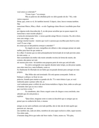 você estava se referindo?"
"Como é que -" eu começo.
Mas as palavras são abafadas pela voz dele quando ele diz: "Ah, e não
vamos esquecer
Drina, que, como se vê, foi também imortal. E depois, claro, houve romana também.
Não
mencionar Marco, Misa, e Rafe - os três Tagalongs chato Haven é escolhido para ficar
com
por alguma razão desconhecida. E, eu não posso acreditar que eu quase esqueci de
mencionar a mais recente adição à
a turma do eternamente bela - o nosso querido amigo Haven si mesma. Ou, devo dizer,
meu caro amigo, o seu
inimigo imortal recente - mesmo que você é a pessoa que escolheu para fazê-la como
você? É esse o tipo
de coisas que eu não poderia começar a entender? "
Eu engulo em seco, mergulhou em silêncio e não consegue pensar em nada
melhor para fazer do que sentar-se
lá e olhar. E mesmo que eu sinto principalmente horrorizado de ter tudo previsto antes
de mim assim - a
fatos acumulados da minha vida muito estranho revelou de forma tão neutro, tão
comum, não parece ser real,
até mesmo para mim - há também uma pequena parte de mim que está aliviado.
Eu estive carregando esse segredo durante tanto tempo, eu não posso ajudar,
mas sinto mais leve, mais brilhante, como se
Eu finalmente foi libertado de um fardo que era pesado demais para carregar em meu
próprio.
Mas Miles não está terminado. Ele está apenas começando. Então eu
balançar a cabeça e se focar no seu
palavras, lutando para manter-se quando ele diz: "E o mais irônico é que, se você
realmente parar e pensar sobre ele, se
você realmente parar e refletir de uma forma metódica e lógica, bem, então eu acho que
é bastante claro que eu sou o único
que você deve evitar. "
Eu estrabismo, não é bem a seguir como ele chegou a essa conclusão, mas
sabendo que ele está prestes a
explicar.
"Quer dizer, imaginar como se sente ao descobrir que os amigos que eu
pensei que eu conhecia tão bem, o mesmo
amigos eu me senti confiante com tudo partilha, não só não são de todo aquilo que
parecem ser, mas que
eles também são, cada um deles, membros de uma super-exclusivo clube, super-secreto.
Um clube onde,
é bastante dang óbvio que todos são bem vindos. Todos, menos eu. "Ele pára,
 