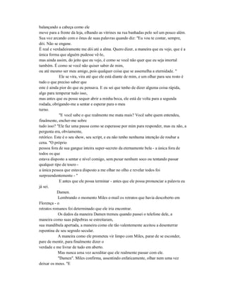 balançando a cabeça como ele
move para a frente da loja, olhando as vitrines na rua banhadas pelo sol um pouco além.
Sua voz arcando com o ônus de suas palavras quando diz: "Eu vou te contar, sempre,
dói. Não se engane.
É real e verdadeiramente me dói até a alma. Quero dizer, a maneira que eu vejo, que é a
única forma que alguém pudesse vê-lo,
mas ainda assim, do jeito que eu vejo, é como se você não quer que eu seja imortal
também. É como se você não quiser saber de mim,
ou até mesmo ser meu amigo, pois qualquer coisa que se assemelha a eternidade. "
Ele se vira, vira até que ele está diante de mim, e um olhar para seu rosto é
tudo o que preciso saber que
este é ainda pior do que eu pensava. E eu sei que tenho de dizer alguma coisa rápida,
algo para temperar tudo isso,
mas antes que eu possa sequer abrir a minha boca, ele está de volta para a segunda
rodada, obrigando-me a sentar e esperar para o meu
turno.
"E você sabe o que realmente me mata mais? Você sabe quem entendeu,
finalmente, encher-me sobre
tudo isso? "Ele faz uma pausa como se esperasse por mim para responder, mas eu não, a
pergunta era, obviamente,
retórico. Este é o seu show, seu script, e eu não tenho nenhuma intenção de roubar a
cena. "O próprio
pessoa fora de sua gangue inteira super-secreto da eternamente bela - a única fora de
todos os que
estava disposto a sentar e nível comigo, sem puxar nenhum soco ou tentando passar
qualquer tipo de touro -
a única pessoa que estava disposto a me olhar no olho e revelar todos foi
surpreendentemente - "
E antes que ele possa terminar - antes que ele possa pronunciar a palavra eu
já sei.
Damen.
Lembrando o momento Miles e-mail os retratos que havia descoberto em
Florença - o
retratos romanos foi determinado que ele iria encontrar.
Os dedos da maneira Damen tremeu quando passei o telefone dele, a
maneira como suas pálpebras se estreitaram,
sua mandíbula apertada, a maneira como ele tão valentemente aceitou a desenterrar
repentina de seu segredo secular.
A maneira como ele prometeu vir limpo com Miles, parar de se esconder,
pare de mentir, para finalmente dizer o
verdade e me livrar de tudo em aberto.
Mas nunca uma vez acreditar que ele realmente passar com ele.
"Damen". Miles confirma, assentindo enfaticamente, olhar nem uma vez
deixar os meus. "E
 