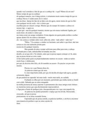 quando você considera o fato de que eu o conheço há - o quê? Menos de um ano?
Menos tempo do que eu conheço
de qualquer maneira, isso é dang certeza, e certamente muito menos tempo do que eu
conheço Haven. E ainda assim ele é o único
que me disse. Apesar do fato de eu falar com ele agora, muito menos do que eu falo
com qualquer um de vocês - ele é o único que
escolheu para ser sincero comigo. Mesmo que ele sempre foi manter a calma-a-si
mesmo tipo - e agora eu
sei por quê - mas de qualquer maneira, mesmo que nós nunca realmente ligadas, por
assim dizer, ele ainda é o único que
me tratou como um amigo verdadeiro. Como alguém em quem podia confiar e confiar
apenas dentro Ele me sentou e derramou
ele - me contou a verdade sobre você, sobre ele, sobre - tudo sobre! - tudo isso "
"Miles -" Eu começo, a minha voz hesitante, sem saber o que dizer, não tem
certeza se ele está realmente pronto para
escuta-me de qualquer maneira.
Mas quando ele pára o tempo suficiente para olhar para mim, a cabeça
inclinada para o lado, sobrancelhas levantadas em uma
desafio, eu sei que ele é. No entanto, antes que eu possa sequer começar a ir lá, antes
que eu possa iniciar-se com o todo
rol de razões pelas quais eu propositadamente manteve no escuro - todas as razões
muito boas e válidas para
por que ele deveria estar feliz, ele foi mantido no escuro - Eu preciso ver por mim
mesmo.
Precisa ver o que Damen disse ele.
As palavras exatas que ele usou.
E, mais importante ainda, por que ele decidiu divulgar tudo agora, quando
certamente alguns
de que poderia ter esperado 'até mais tarde - muito mais tarde, na verdade.
Fechando os olhos por um momento, permitindo que minha mente se fundir
com a dele. Sabendo que eu estou renegando
na minha promessa de nunca espionar os pensamentos dos meus amigos mais íntimos
ou memórias menos que seja absolutamente imprescindível,
e fuga para a frente de qualquer jeito, desesperada para ver o que caiu naquele dia.
As palavras me perdoe preencher o espaço que nos divide, florescendo,
crescendo, até que eu possa
praticamente ver as letras tomando forma.
Esperando que ele possa sentido, as palavras também, e em breve encontrar
uma maneira de perdoar o que eu estou a ponto de
fazer.
 