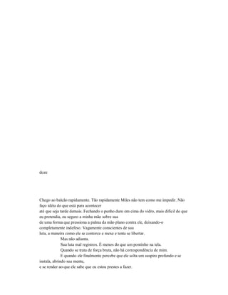 doze
Chego ao balcão rapidamente. Tão rapidamente Miles não tem como me impedir. Não
faço idéia do que está para acontecer
até que seja tarde demais. Fechando o punho duro em cima do vidro, mais difícil do que
eu pretendia, eu seguro a minha mão sobre sua
de uma forma que pressiona a palma da mão plano contra ele, deixando-o
completamente indefeso. Vagamente conscientes de sua
luta, a maneira como ele se contorce e mexe e tenta se libertar.
Mas não adianta.
Sua luta mal registros. É menos do que um pontinho na tela.
Quando se trata de força bruta, não há correspondência de mim.
E quando ele finalmente percebe que ele solta um suspiro profundo e se
instala, abrindo sua mente,
e se render ao que ele sabe que eu estou prestes a fazer.
 